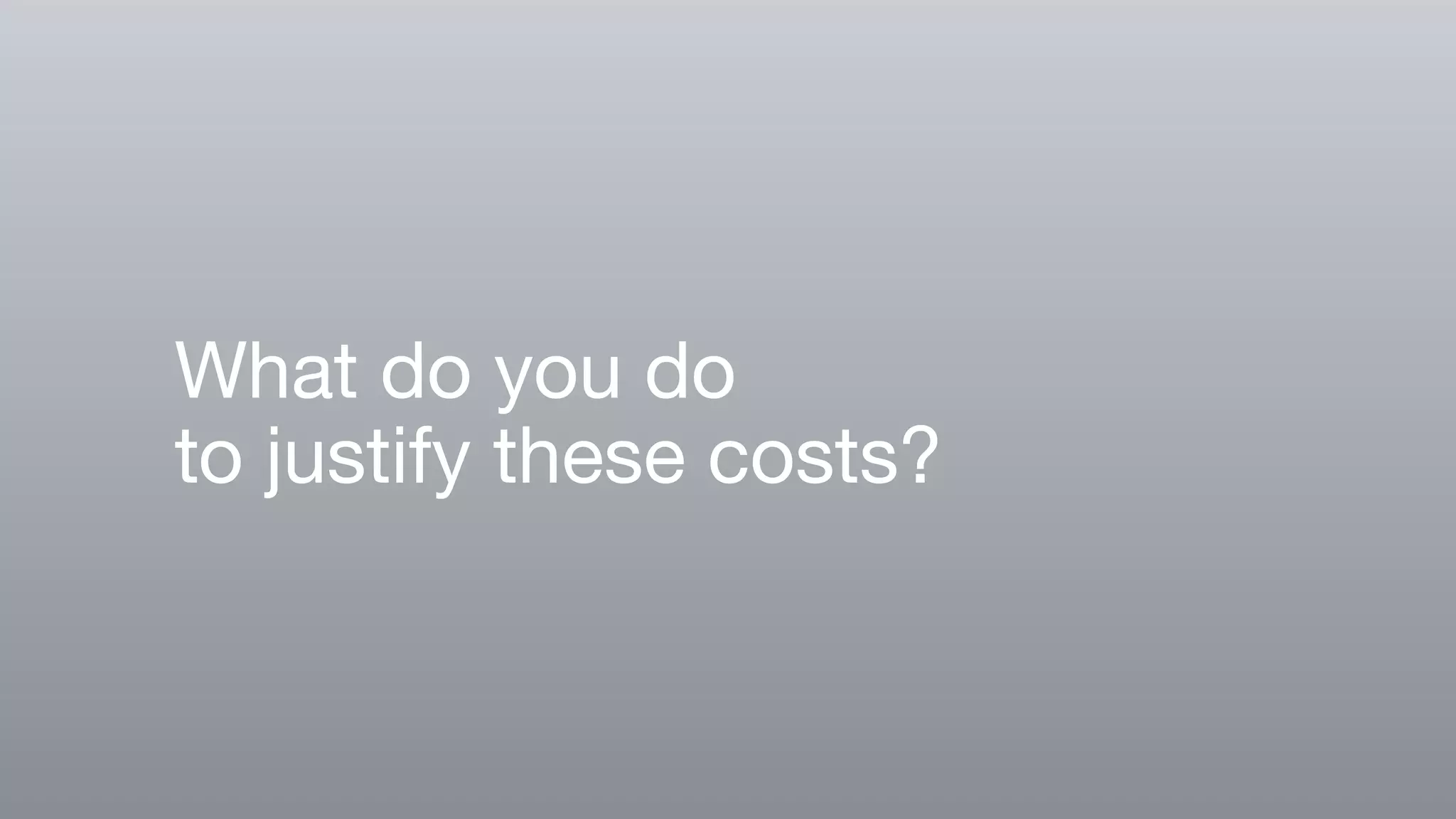 What do you do
to justify these costs?
 