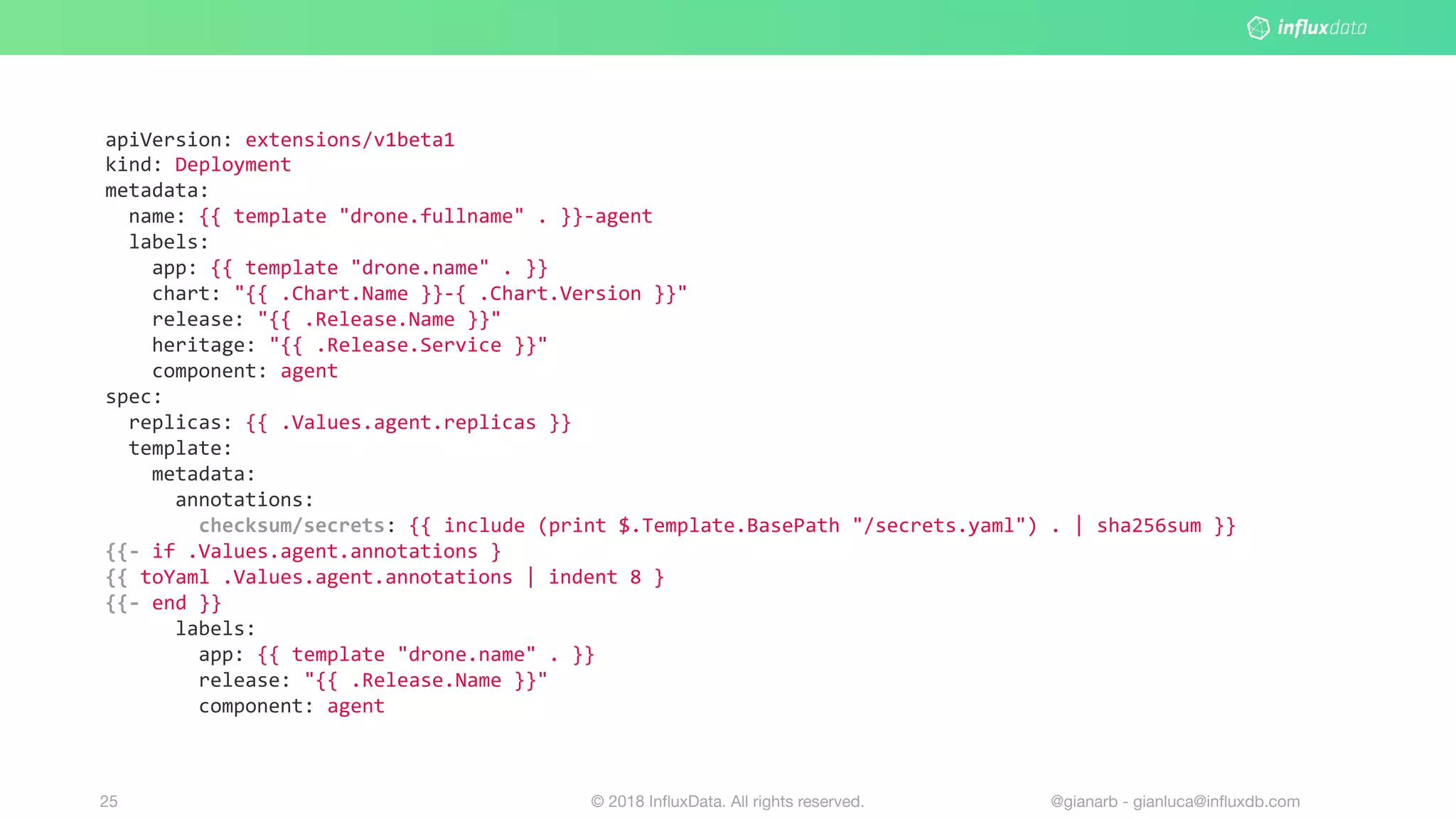 © 2018 InﬂuxData. All rights reserved.25 @gianarb - gianluca@inﬂuxdb.com
apiVersion: extensions/v1beta1
kind: Deployment
metadata:
name: {{ template "drone.fullname" . }}-agent
labels:
app: {{ template "drone.name" . }}
chart: "{{ .Chart.Name }}-{ .Chart.Version }}"
release: "{{ .Release.Name }}"
heritage: "{{ .Release.Service }}"
component: agent
spec:
replicas: {{ .Values.agent.replicas }}
template:
metadata:
annotations:
checksum/secrets: {{ include (print $.Template.BasePath "/secrets.yaml") . | sha256sum }}
{{- if .Values.agent.annotations }
{{ toYaml .Values.agent.annotations | indent 8 }
{{- end }}
labels:
app: {{ template "drone.name" . }}
release: "{{ .Release.Name }}"
component: agent
 
