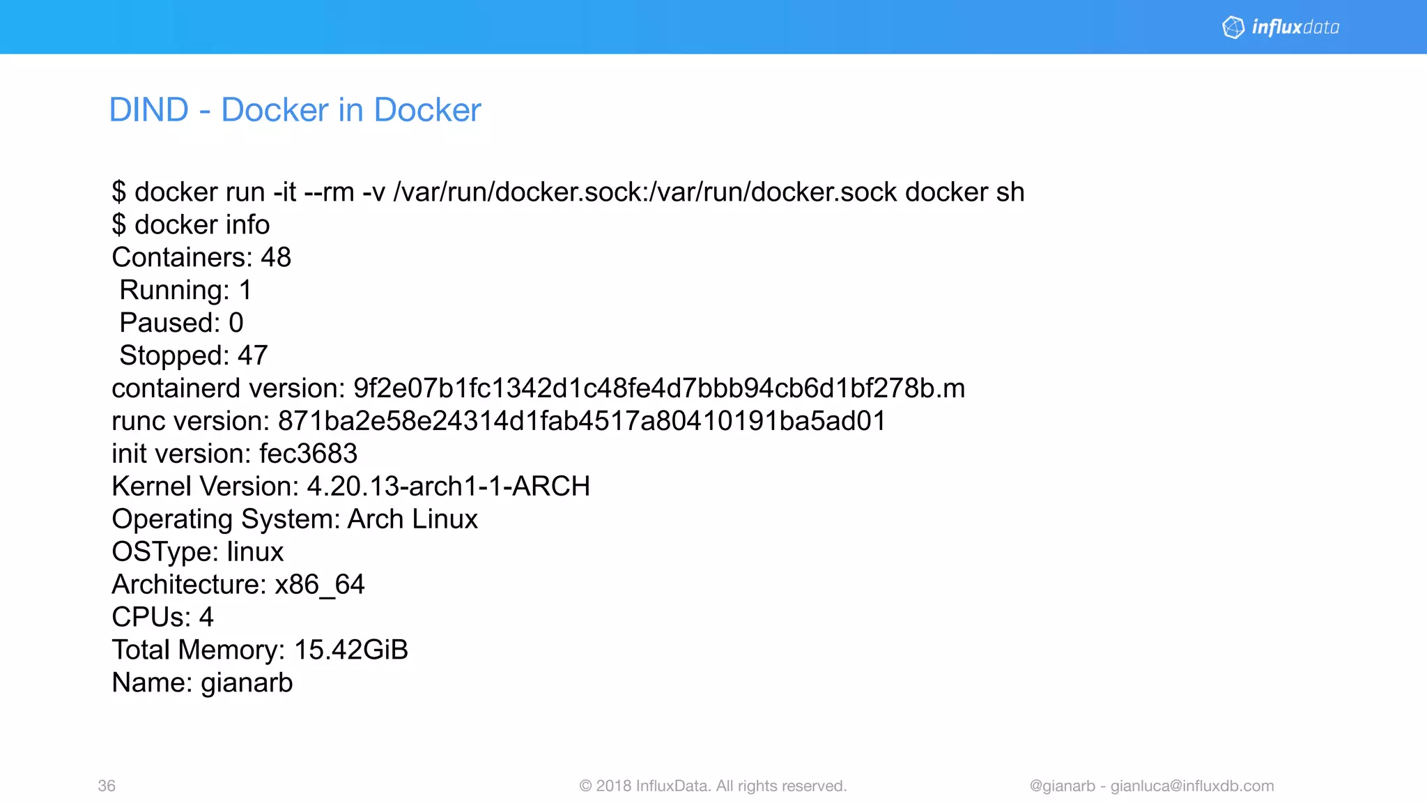 © 2018 InﬂuxData. All rights reserved.36 @gianarb - gianluca@inﬂuxdb.com
DIND - Docker in Docker
$ docker run -it --rm -v /var/run/docker.sock:/var/run/docker.sock docker sh
$ docker info
Containers: 48
Running: 1
Paused: 0
Stopped: 47
containerd version: 9f2e07b1fc1342d1c48fe4d7bbb94cb6d1bf278b.m
runc version: 871ba2e58e24314d1fab4517a80410191ba5ad01
init version: fec3683
Kernel Version: 4.20.13-arch1-1-ARCH
Operating System: Arch Linux
OSType: linux
Architecture: x86_64
CPUs: 4
Total Memory: 15.42GiB
Name: gianarb
 