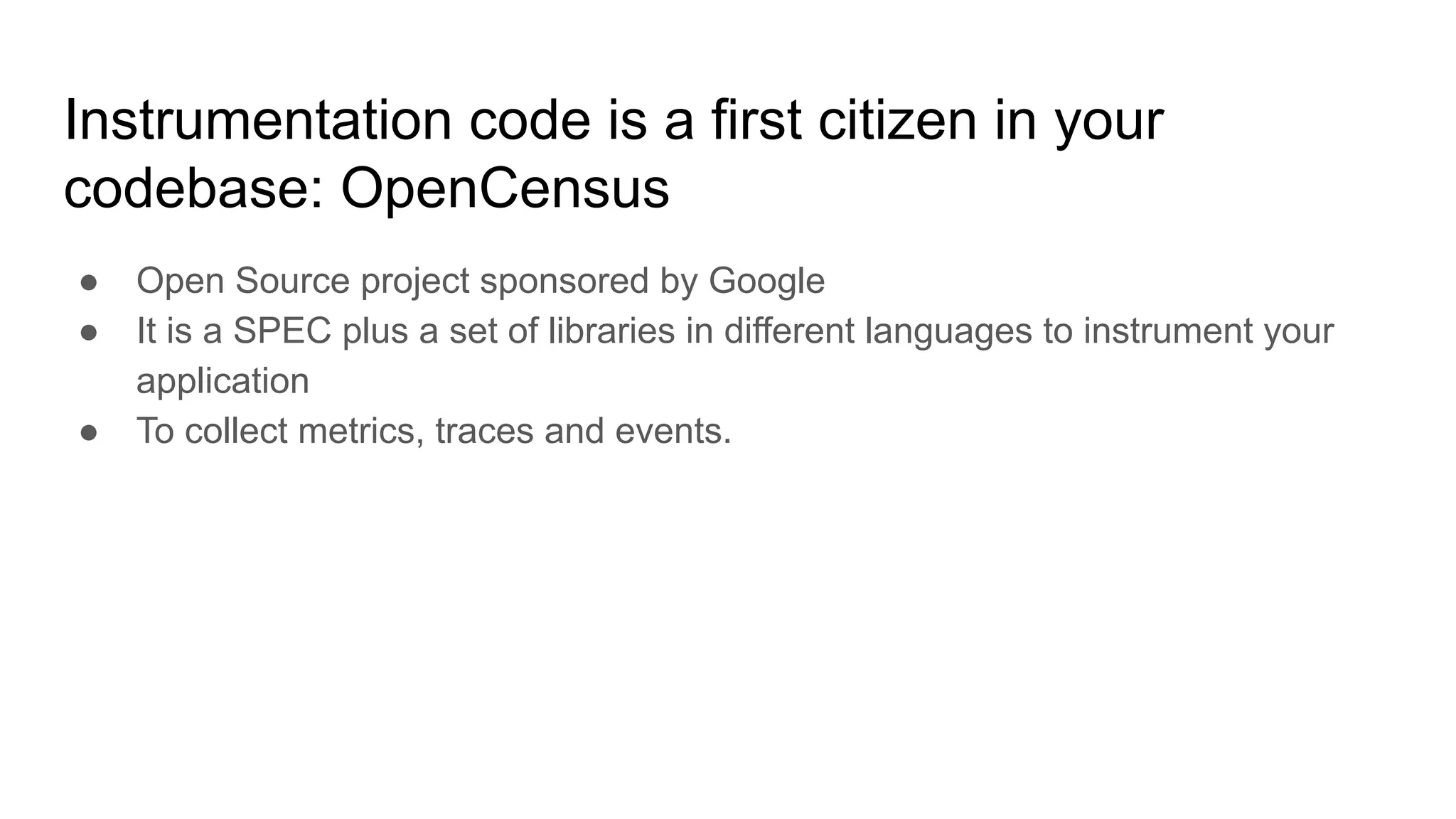 Instrumentation code is a first citizen in your
codebase: OpenCensus
● Open Source project sponsored by Google
● It is a SPEC plus a set of libraries in different languages to instrument your
application
● To collect metrics, traces and events.
 