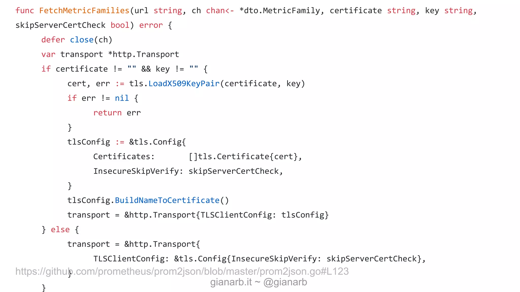 gianarb.it ~ @gianarb
func FetchMetricFamilies(url string, ch chan<- *dto.MetricFamily, certificate string, key string,
skipServerCertCheck bool) error {
defer close(ch)
var transport *http.Transport
if certificate != "" && key != "" {
cert, err := tls.LoadX509KeyPair(certificate, key)
if err != nil {
return err
}
tlsConfig := &tls.Config{
Certificates: []tls.Certificate{cert},
InsecureSkipVerify: skipServerCertCheck,
}
tlsConfig.BuildNameToCertificate()
transport = &http.Transport{TLSClientConfig: tlsConfig}
} else {
transport = &http.Transport{
TLSClientConfig: &tls.Config{InsecureSkipVerify: skipServerCertCheck},
}
}
https://github.com/prometheus/prom2json/blob/master/prom2json.go#L123
 