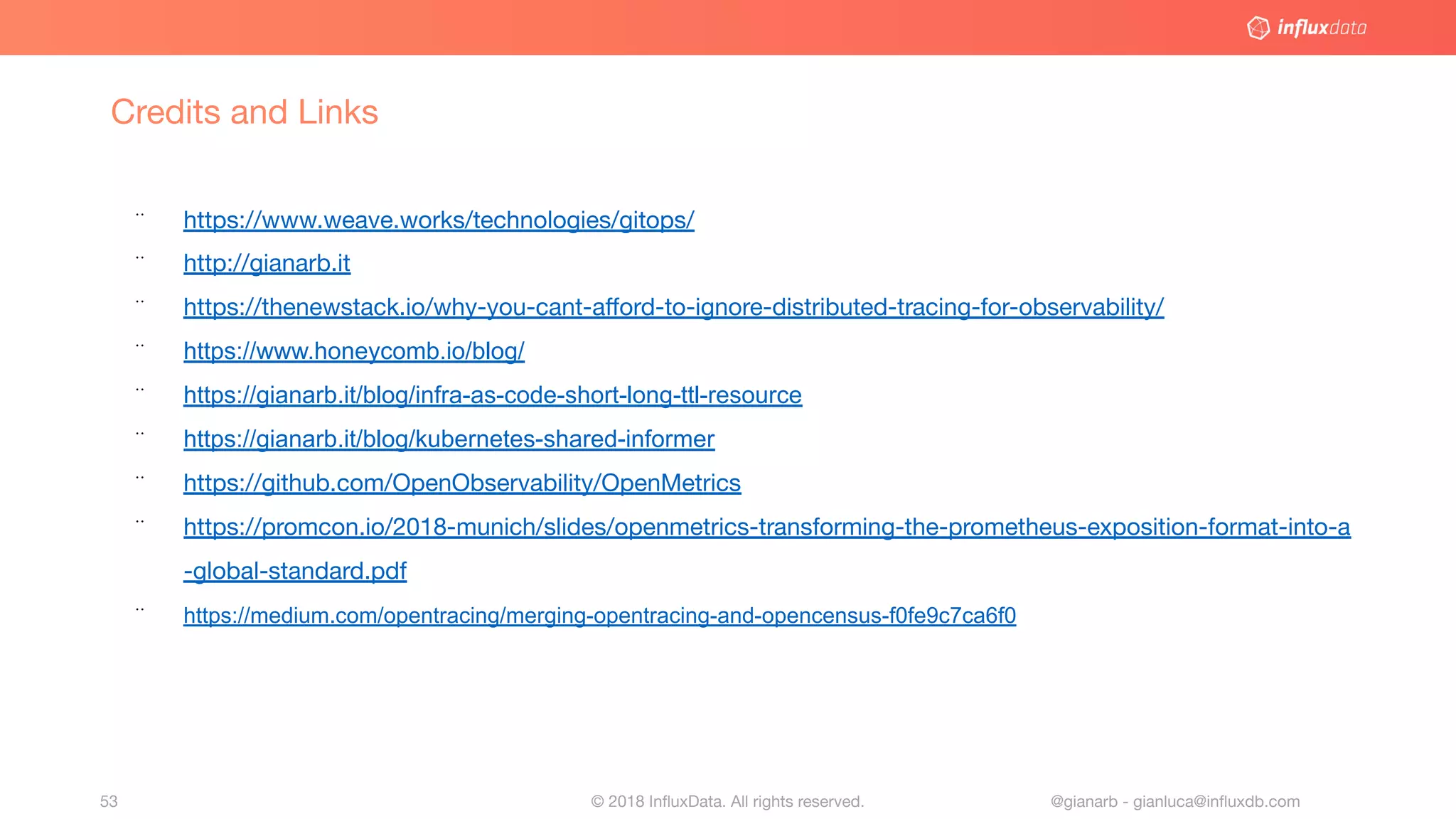 © 2018 InﬂuxData. All rights reserved.53 @gianarb - gianluca@inﬂuxdb.com
Credits and Links
¨ https://www.weave.works/technologies/gitops/
¨ http://gianarb.it
¨ https://thenewstack.io/why-you-cant-aﬀord-to-ignore-distributed-tracing-for-observability/
¨ https://www.honeycomb.io/blog/
¨ https://gianarb.it/blog/infra-as-code-short-long-ttl-resource
¨ https://gianarb.it/blog/kubernetes-shared-informer
¨ https://github.com/OpenObservability/OpenMetrics
¨ https://promcon.io/2018-munich/slides/openmetrics-transforming-the-prometheus-exposition-format-into-a
-global-standard.pdf
¨ https://medium.com/opentracing/merging-opentracing-and-opencensus-f0fe9c7ca6f0
 