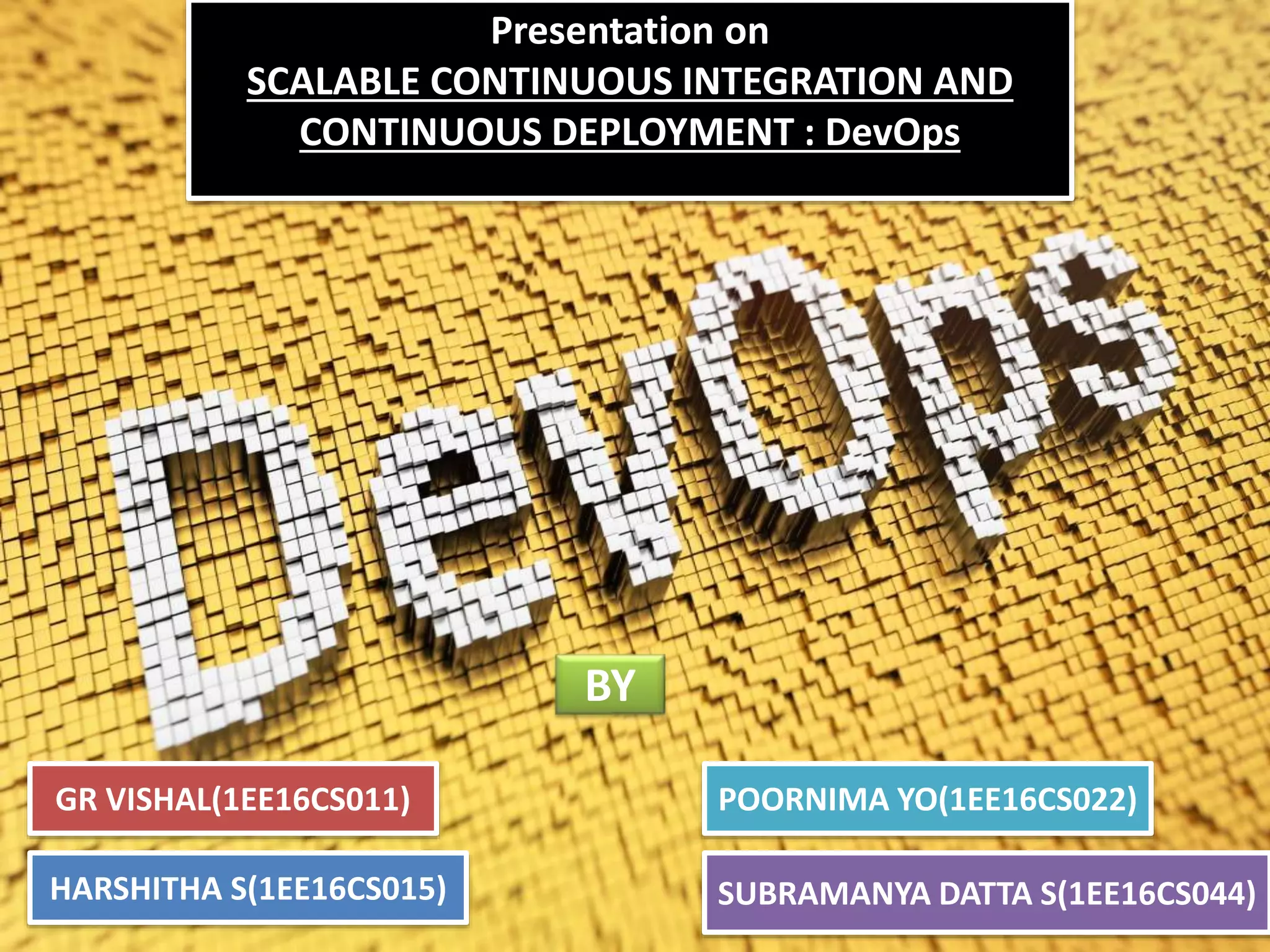 Presentation on
SCALABLE CONTINUOUS INTEGRATION AND
CONTINUOUS DEPLOYMENT : DevOps
GR VISHAL(1EE16CS011) POORNIMA YO(1EE16CS022)
HARSHITHA S(1EE16CS015) SUBRAMANYA DATTA S(1EE16CS044)
BY
 