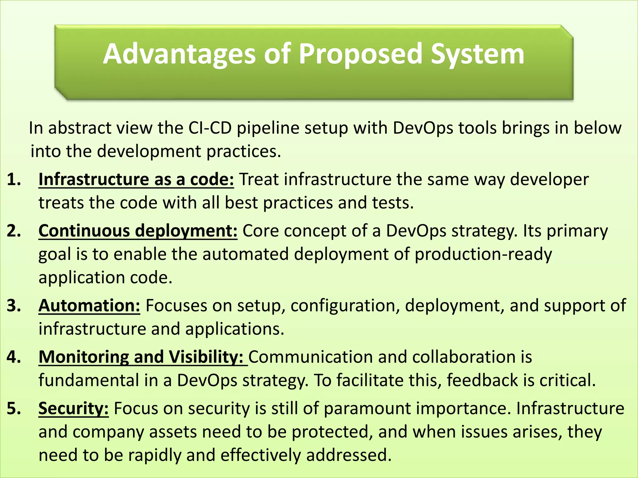 In abstract view the CI-CD pipeline setup with DevOps tools brings in below
into the development practices.
1. Infrastructure as a code: Treat infrastructure the same way developer
treats the code with all best practices and tests.
2. Continuous deployment: Core concept of a DevOps strategy. Its primary
goal is to enable the automated deployment of production-ready
application code.
3. Automation: Focuses on setup, configuration, deployment, and support of
infrastructure and applications.
4. Monitoring and Visibility: Communication and collaboration is
fundamental in a DevOps strategy. To facilitate this, feedback is critical.
5. Security: Focus on security is still of paramount importance. Infrastructure
and company assets need to be protected, and when issues arises, they
need to be rapidly and effectively addressed.
Advantages of Proposed System
 