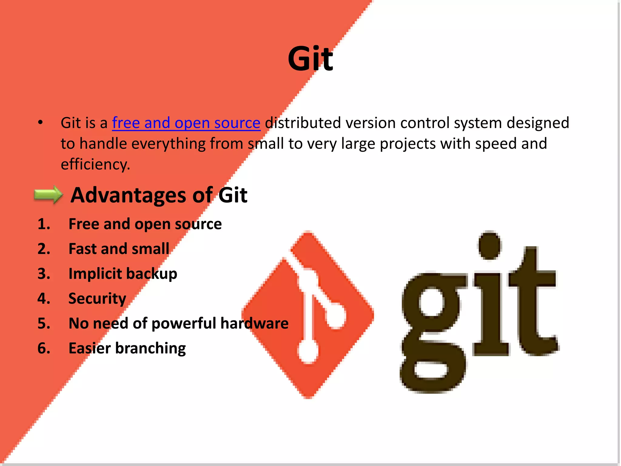 Git
• Git is a free and open source distributed version control system designed
to handle everything from small to very large projects with speed and
efficiency.
Advantages of Git
1. Free and open source
2. Fast and small
3. Implicit backup
4. Security
5. No need of powerful hardware
6. Easier branching
 