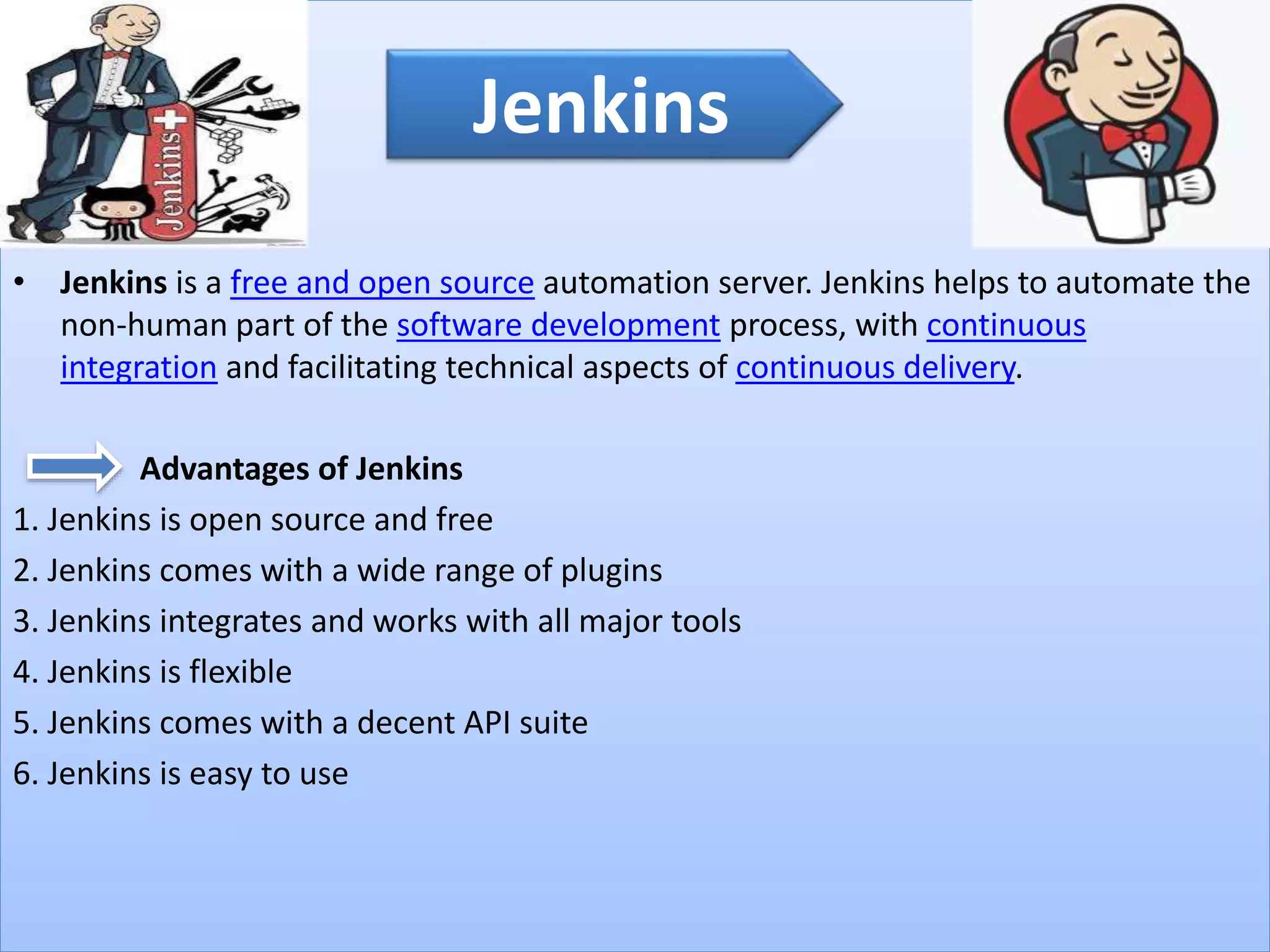 • Jenkins is a free and open source automation server. Jenkins helps to automate the
non-human part of the software development process, with continuous
integration and facilitating technical aspects of continuous delivery.
Advantages of Jenkins
1. Jenkins is open source and free
2. Jenkins comes with a wide range of plugins
3. Jenkins integrates and works with all major tools
4. Jenkins is flexible
5. Jenkins comes with a decent API suite
6. Jenkins is easy to use
Jenkins
 