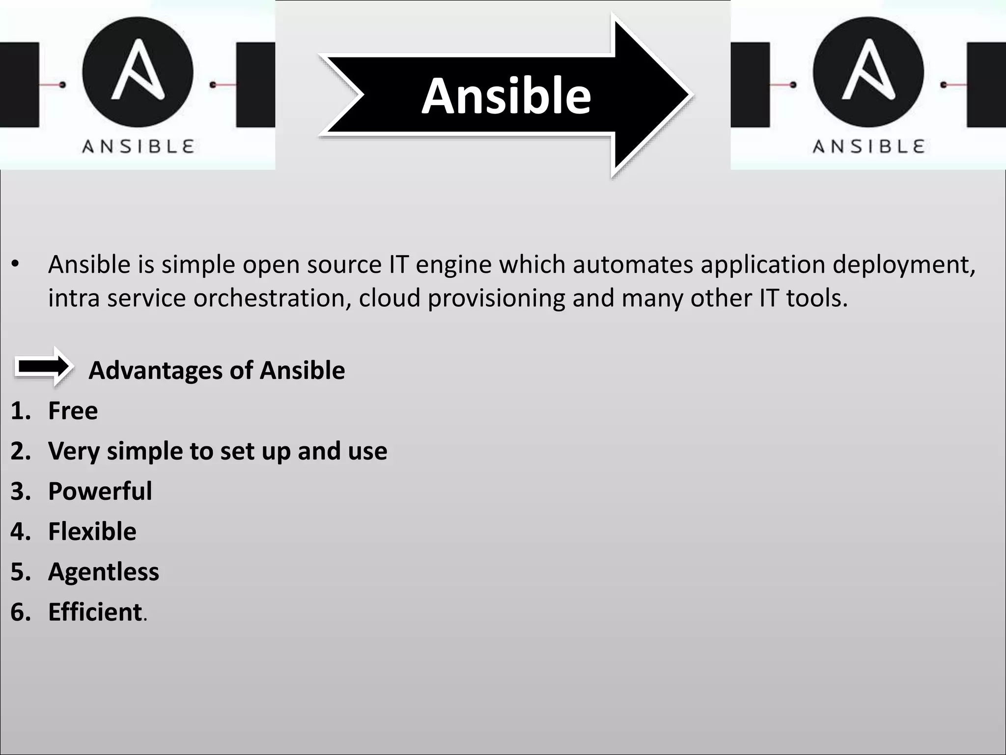 • Ansible is simple open source IT engine which automates application deployment,
intra service orchestration, cloud provisioning and many other IT tools.
Advantages of Ansible
1. Free
2. Very simple to set up and use
3. Powerful
4. Flexible
5. Agentless
6. Efficient.
Ansible
 