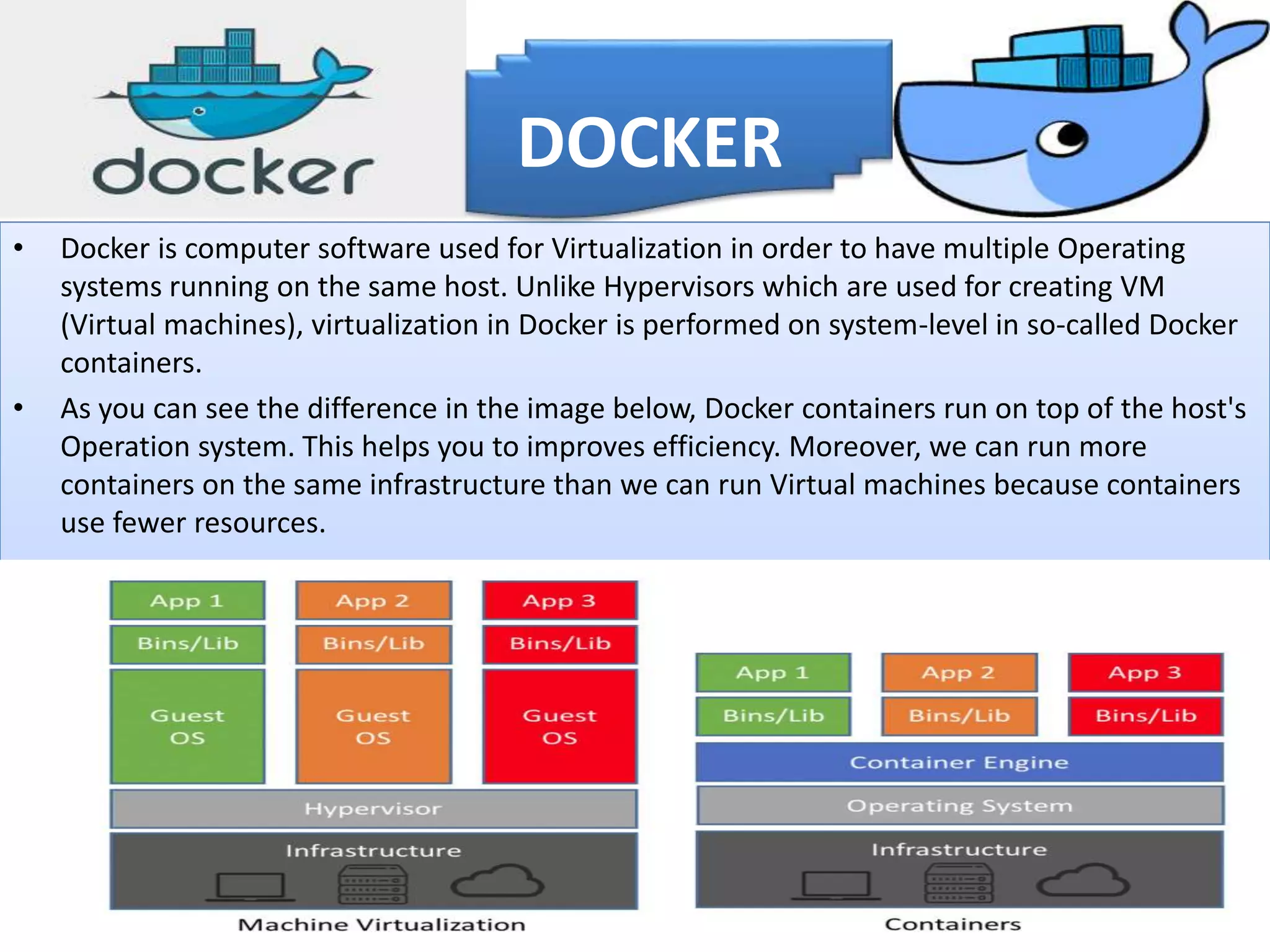 • Docker is computer software used for Virtualization in order to have multiple Operating
systems running on the same host. Unlike Hypervisors which are used for creating VM
(Virtual machines), virtualization in Docker is performed on system-level in so-called Docker
containers.
• As you can see the difference in the image below, Docker containers run on top of the host's
Operation system. This helps you to improves efficiency. Moreover, we can run more
containers on the same infrastructure than we can run Virtual machines because containers
use fewer resources.
DOCKER
 