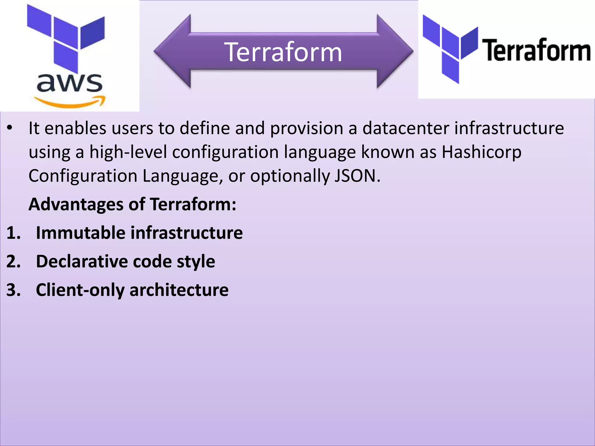 • It enables users to define and provision a datacenter infrastructure
using a high-level configuration language known as Hashicorp
Configuration Language, or optionally JSON.
Advantages of Terraform:
1. Immutable infrastructure
2. Declarative code style
3. Client-only architecture
Terraform
 