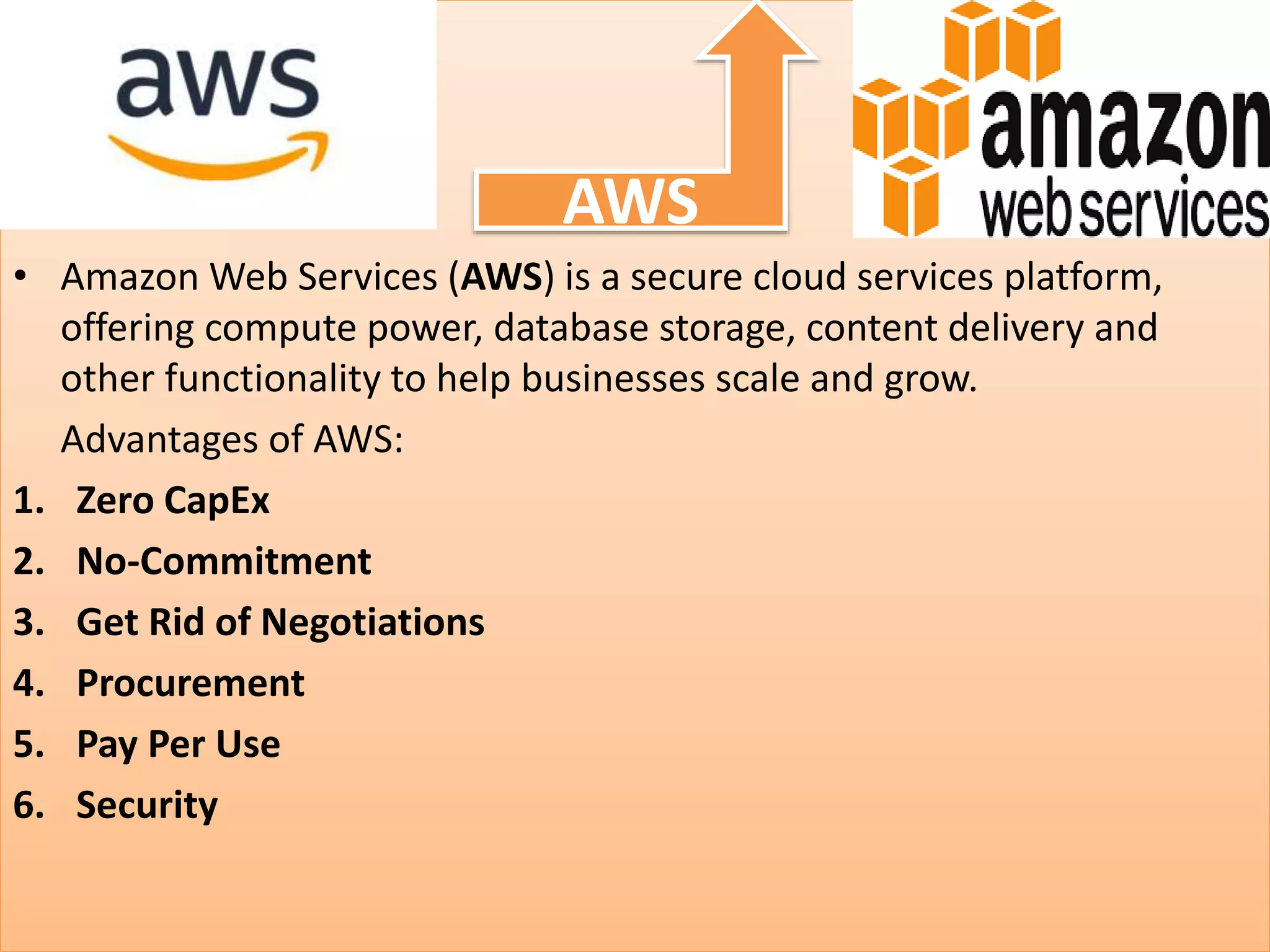 • Amazon Web Services (AWS) is a secure cloud services platform,
offering compute power, database storage, content delivery and
other functionality to help businesses scale and grow.
Advantages of AWS:
1. Zero CapEx
2. No-Commitment
3. Get Rid of Negotiations
4. Procurement
5. Pay Per Use
6. Security
AWS
 