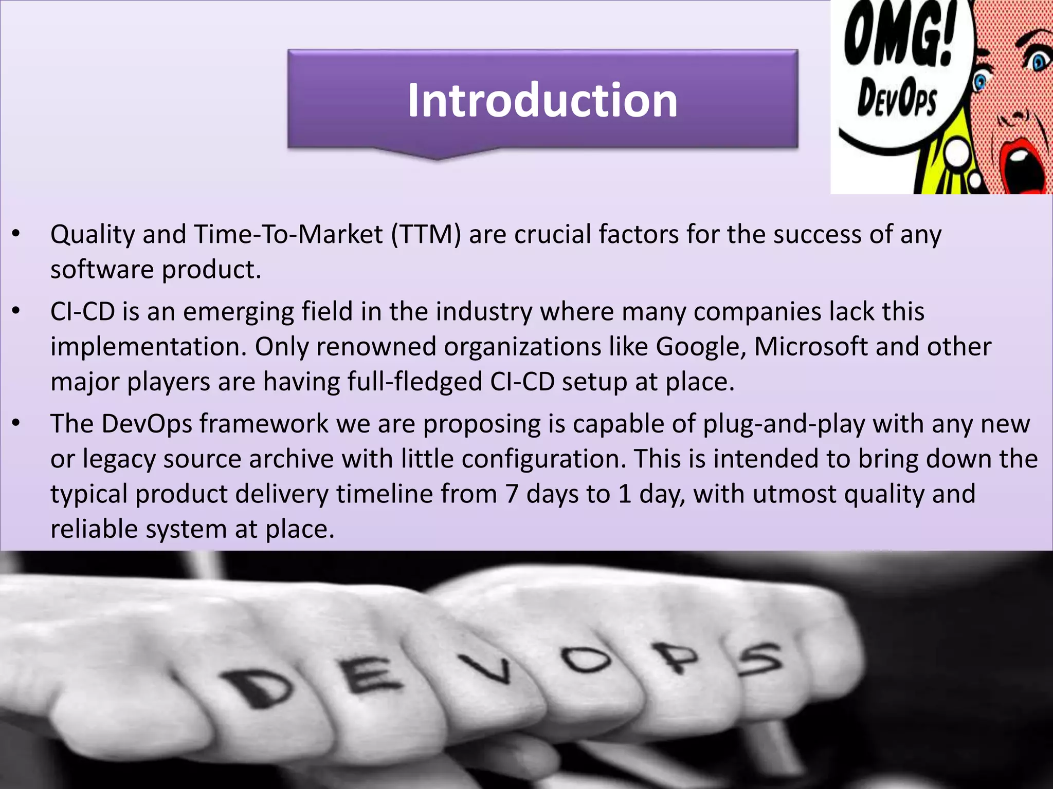 • Quality and Time-To-Market (TTM) are crucial factors for the success of any
software product.
• CI-CD is an emerging field in the industry where many companies lack this
implementation. Only renowned organizations like Google, Microsoft and other
major players are having full-fledged CI-CD setup at place.
• The DevOps framework we are proposing is capable of plug-and-play with any new
or legacy source archive with little configuration. This is intended to bring down the
typical product delivery timeline from 7 days to 1 day, with utmost quality and
reliable system at place.
Introduction
 