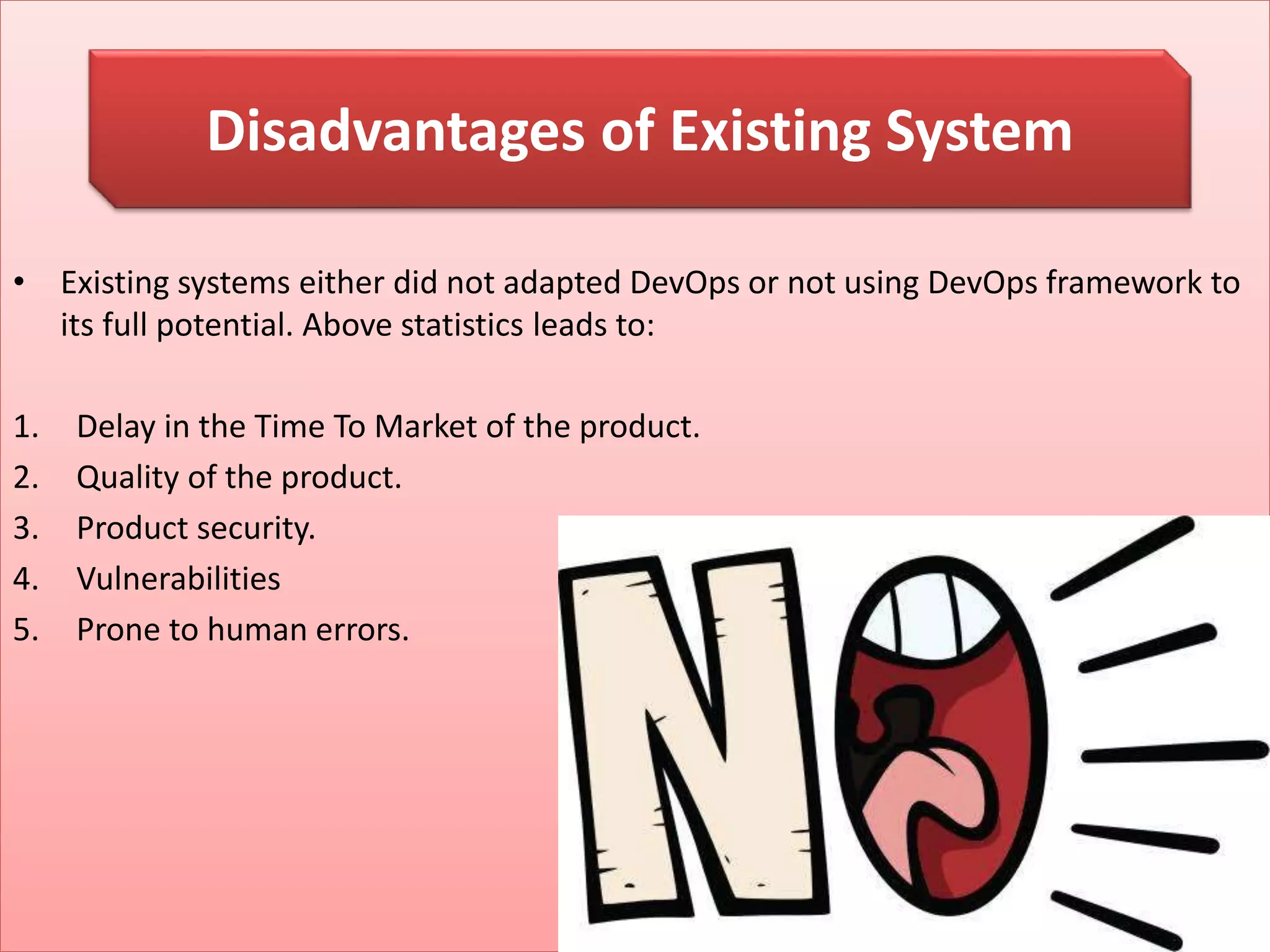 • Existing systems either did not adapted DevOps or not using DevOps framework to
its full potential. Above statistics leads to:
1. Delay in the Time To Market of the product.
2. Quality of the product.
3. Product security.
4. Vulnerabilities
5. Prone to human errors.
Disadvantages of Existing System
 