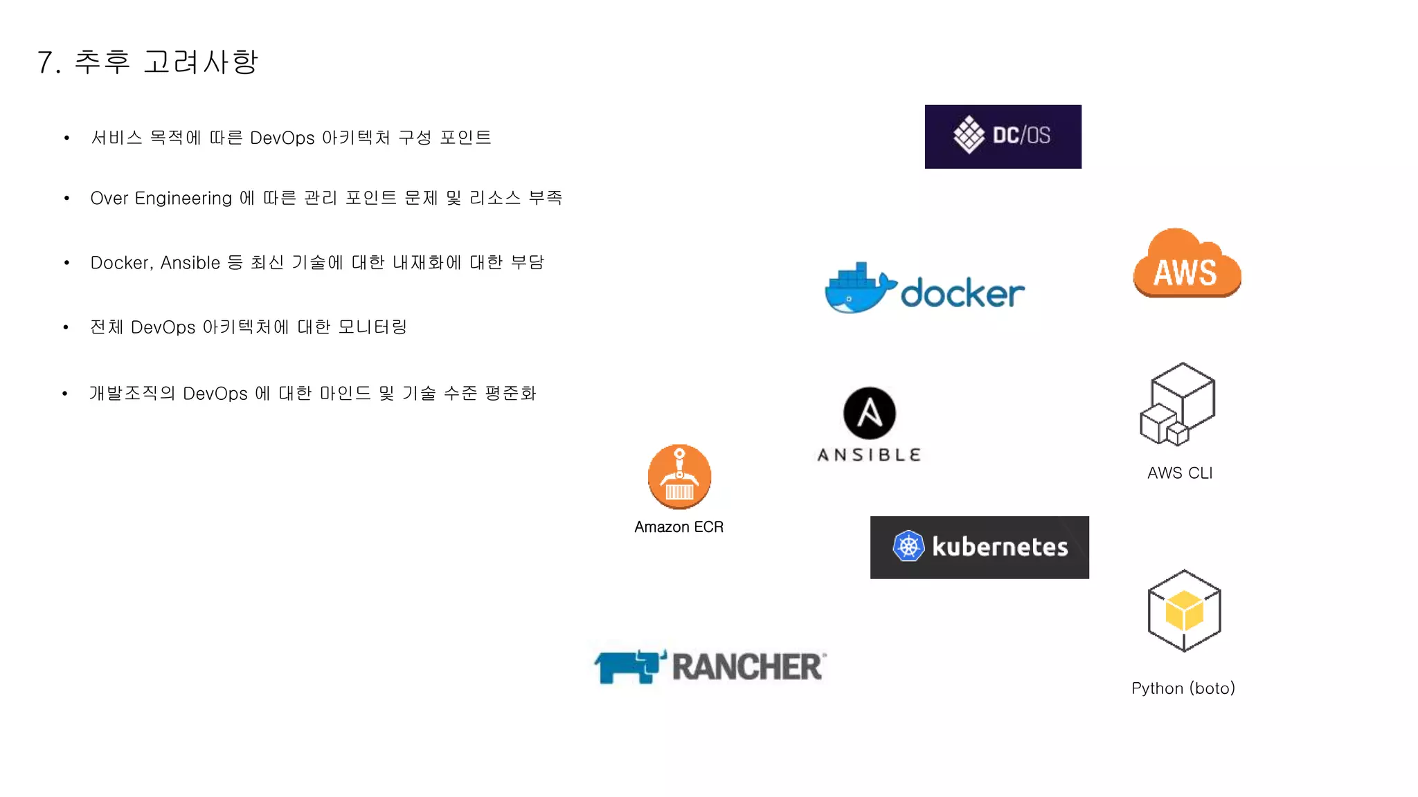 7. 추후 고려사항
• 서비스 목적에 따른 DevOps 아키텍처 구성 포인트
• Over Engineering 에 따른 관리 포인트 문제 및 리소스 부족
AWS CLI
• Docker, Ansible 등 최신 기술에 대한 내재화에 대한 부담
Python (boto)
Amazon ECR
• 전체 DevOps 아키텍처에 대한 모니터링
• 개발조직의 DevOps 에 대한 마인드 및 기술 수준 평준화
 
