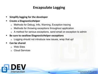 Encapsulate Logging
 Simplify logging for the developer
 Create a DiagnosticsHelper




Methods for Debug, Info, Warning, Exception tracing
Methods for throwing exceptions throughout application
A method for serious exceptions, send email on exception to admin

 Be sure to swallow DiagnosticHelper exceptions


Logging should not introduce new issues, wrap that up!

 Can be shared



Web Sites
Cloud Services

15

© DEVintersection. All rights reserved.
http://www.DEVintersection.com

 