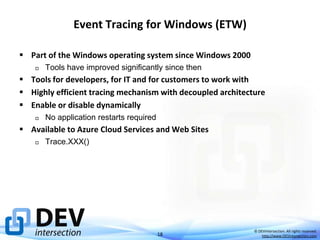 Event Tracing for Windows (ETW)
 Part of the Windows operating system since Windows 2000


Tools have improved significantly since then

 Tools for developers, for IT and for customers to work with
 Highly efficient tracing mechanism with decoupled architecture
 Enable or disable dynamically


No application restarts required

 Available to Azure Cloud Services and Web Sites


Trace.XXX()

18

© DEVintersection. All rights reserved.
http://www.DEVintersection.com

 