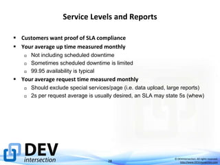 Service Levels and Reports
 Customers want proof of SLA compliance
 Your average up time measured monthly




Not including scheduled downtime
Sometimes scheduled downtime is limited
99.95 availability is typical

 Your average request time measured monthly




Should exclude special services/page (i.e. data upload, large reports)
2s per request average is usually desired, an SLA may state 5s (whew)

28

© DEVintersection. All rights reserved.
http://www.DEVintersection.com

 