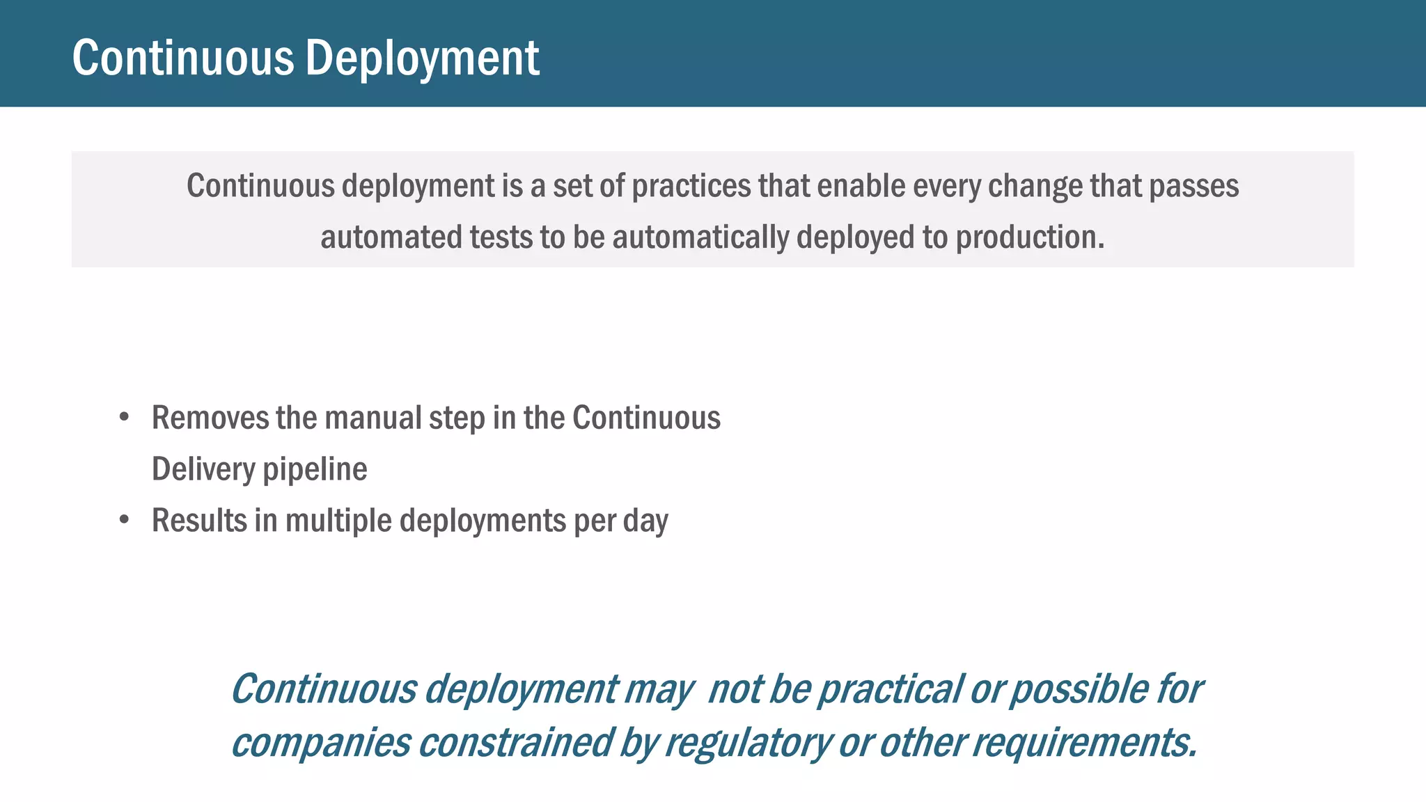 Continuous Deployment
Continuous deployment is a set of practices that enable every change that passes
automated tests to be automatically deployed to production.
• Removes the manual step in the Continuous
Delivery pipeline
• Results in multiple deployments per day
Continuous deployment may not be practical or possible for
companies constrained by regulatory or other requirements.
 