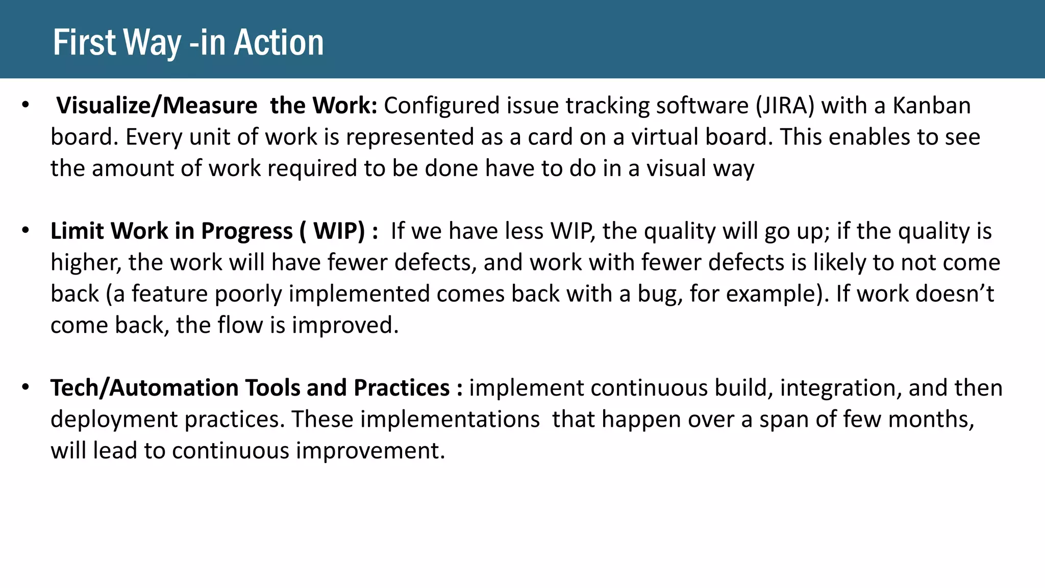 First Way -in Action
• Visualize/Measure the Work: Configured issue tracking software (JIRA) with a Kanban
board. Every unit of work is represented as a card on a virtual board. This enables to see
the amount of work required to be done have to do in a visual way
• Limit Work in Progress ( WIP) : If we have less WIP, the quality will go up; if the quality is
higher, the work will have fewer defects, and work with fewer defects is likely to not come
back (a feature poorly implemented comes back with a bug, for example). If work doesn’t
come back, the flow is improved.
• Tech/Automation Tools and Practices : implement continuous build, integration, and then
deployment practices. These implementations that happen over a span of few months,
will lead to continuous improvement.
 