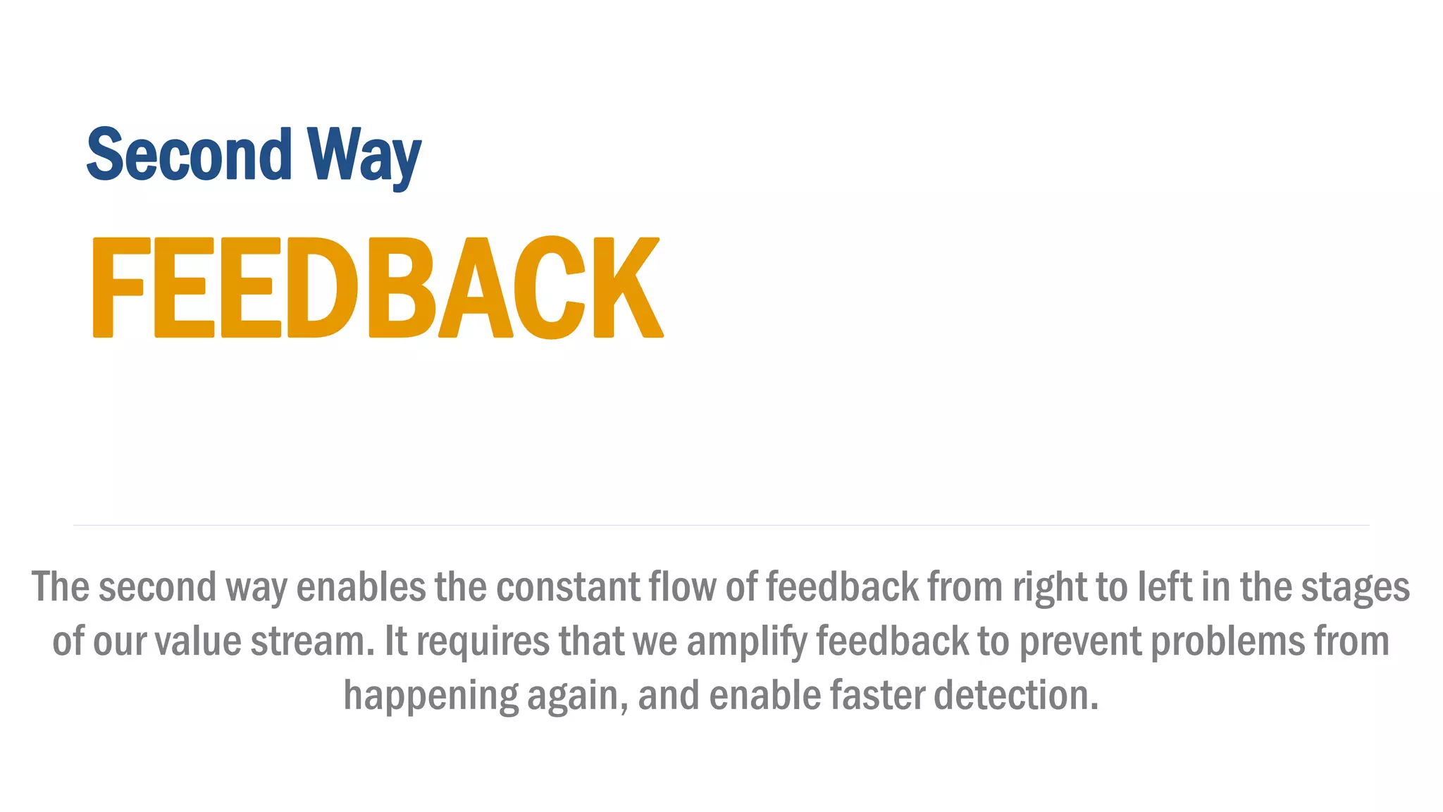 Second Way
FEEDBACK
The second way enables the constant flow of feedback from right to left in the stages
of our value stream. It requires that we amplify feedback to prevent problems from
happening again, and enable faster detection.
 