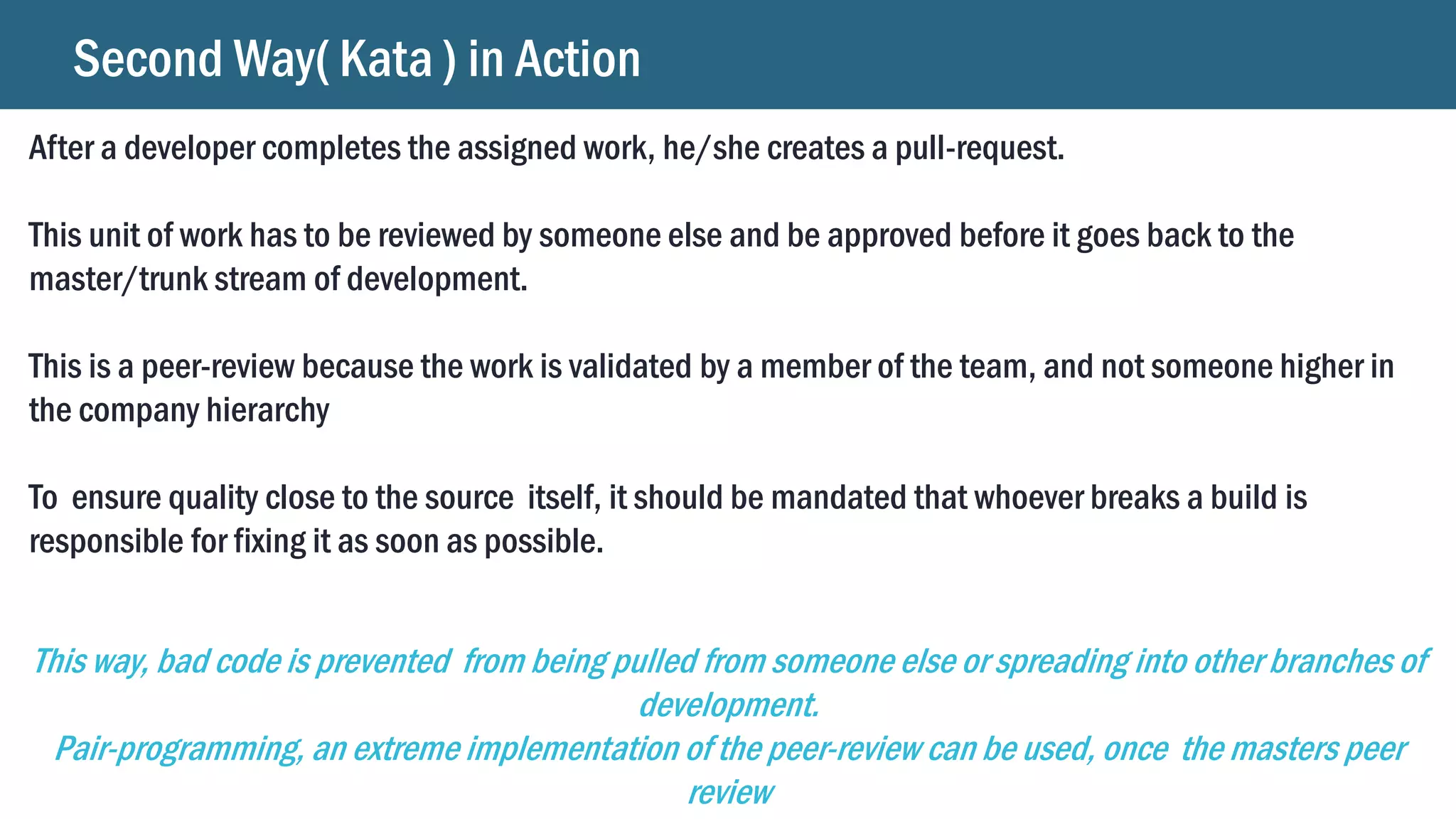 Second Way( Kata ) in Action
After a developer completes the assigned work, he/she creates a pull-request.
This unit of work has to be reviewed by someone else and be approved before it goes back to the
master/trunk stream of development.
This is a peer-review because the work is validated by a member of the team, and not someone higher in
the company hierarchy
To ensure quality close to the source itself, it should be mandated that whoever breaks a build is
responsible for fixing it as soon as possible.
This way, bad code is prevented from being pulled from someone else or spreading into other branches of
development.
Pair-programming, an extreme implementation of the peer-review can be used, once the masters peer
review
 