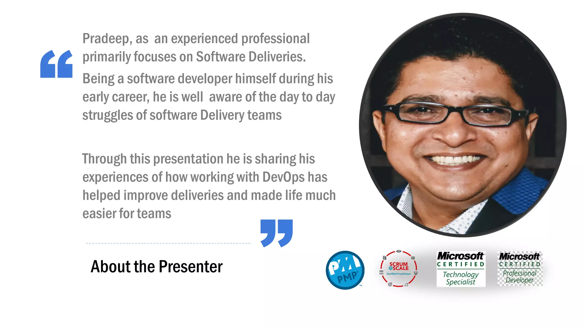 “
”About the Presenter
Pradeep, as an experienced professional
primarily focuses on Software Deliveries.
Being a software developer himself during his
early career, he is well aware of the day to day
struggles of software Delivery teams
Through this presentation he is sharing his
experiences of how working with DevOps has
helped improve deliveries and made life much
easier for teams
 