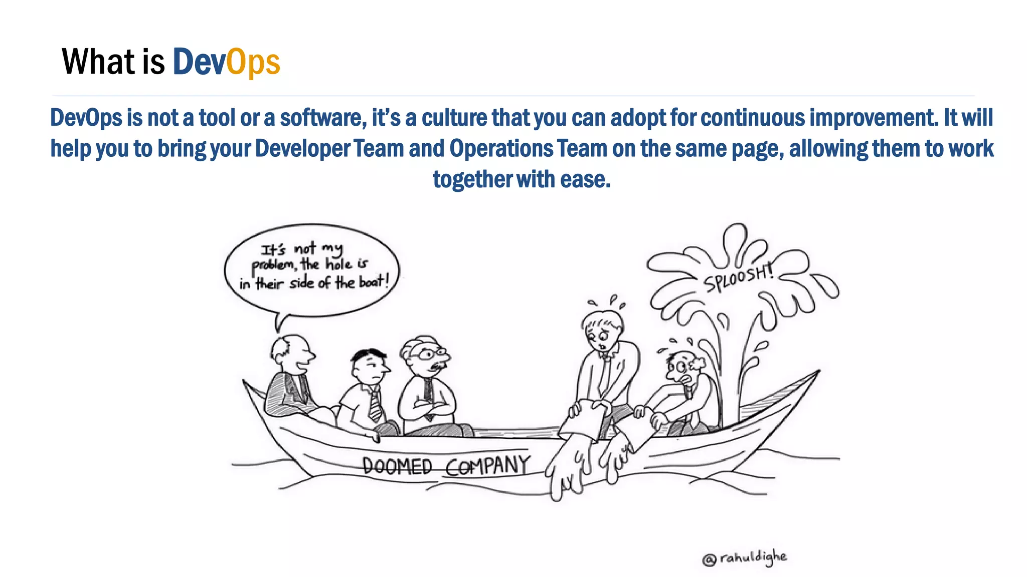 What is DevOps
DevOps is not a tool or a software, it’s a culture that you can adopt for continuous improvement. It will
help you to bring your Developer Team and Operations Team on the same page, allowing them to work
together with ease.
 