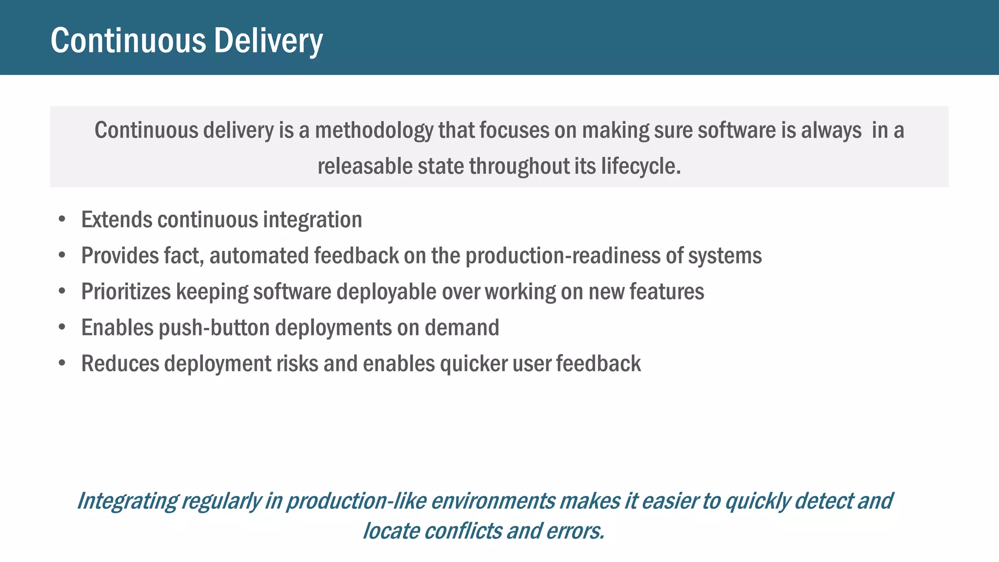 Continuous Delivery
Continuous delivery is a methodology that focuses on making sure software is always in a
releasable state throughout its lifecycle.
• Extends continuous integration
• Provides fact, automated feedback on the production-readiness of systems
• Prioritizes keeping software deployable over working on new features
• Enables push-button deployments on demand
• Reduces deployment risks and enables quicker user feedback
Integrating regularly in production-like environments makes it easier to quickly detect and
locate conflicts and errors.
 