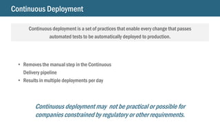 Continuous Deployment
Continuous deployment is a set of practices that enable every change that passes
automated tests to be automatically deployed to production.
• Removes the manual step in the Continuous
Delivery pipeline
• Results in multiple deployments per day
Continuous deployment may not be practical or possible for
companies constrained by regulatory or other requirements.
 