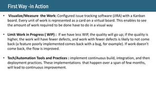 First Way -in Action
• Visualize/Measure the Work: Configured issue tracking software (JIRA) with a Kanban
board. Every unit of work is represented as a card on a virtual board. This enables to see
the amount of work required to be done have to do in a visual way
• Limit Work in Progress ( WIP) : If we have less WIP, the quality will go up; if the quality is
higher, the work will have fewer defects, and work with fewer defects is likely to not come
back (a feature poorly implemented comes back with a bug, for example). If work doesn’t
come back, the flow is improved.
• Tech/Automation Tools and Practices : implement continuous build, integration, and then
deployment practices. These implementations that happen over a span of few months,
will lead to continuous improvement.
 