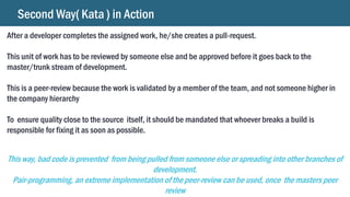 Second Way( Kata ) in Action
After a developer completes the assigned work, he/she creates a pull-request.
This unit of work has to be reviewed by someone else and be approved before it goes back to the
master/trunk stream of development.
This is a peer-review because the work is validated by a member of the team, and not someone higher in
the company hierarchy
To ensure quality close to the source itself, it should be mandated that whoever breaks a build is
responsible for fixing it as soon as possible.
This way, bad code is prevented from being pulled from someone else or spreading into other branches of
development.
Pair-programming, an extreme implementation of the peer-review can be used, once the masters peer
review
 