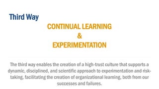 Third Way
CONTINUAL LEARNING
&
EXPERIMENTATION
The third way enables the creation of a high-trust culture that supports a
dynamic, disciplined, and scientific approach to experimentation and risk-
taking, facilitating the creation of organizational learning, both from our
successes and failures.
 