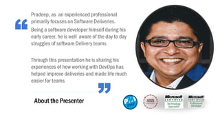 “
”About the Presenter
Pradeep, as an experienced professional
primarily focuses on Software Deliveries.
Being a software developer himself during his
early career, he is well aware of the day to day
struggles of software Delivery teams
Through this presentation he is sharing his
experiences of how working with DevOps has
helped improve deliveries and made life much
easier for teams
 