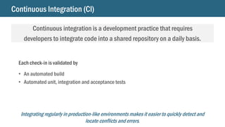 Continuous Integration (CI)
Continuous integration is a development practice that requires
developers to integrate code into a shared repository on a daily basis.
Integrating regularly in production-like environments makes it easier to quickly detect and
locate conflicts and errors.
Each check-in is validated by
• An automated build
• Automated unit, integration and acceptance tests
 