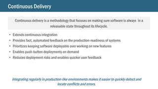 Continuous Delivery
Continuous delivery is a methodology that focuses on making sure software is always in a
releasable state throughout its lifecycle.
• Extends continuous integration
• Provides fact, automated feedback on the production-readiness of systems
• Prioritizes keeping software deployable over working on new features
• Enables push-button deployments on demand
• Reduces deployment risks and enables quicker user feedback
Integrating regularly in production-like environments makes it easier to quickly detect and
locate conflicts and errors.
 
