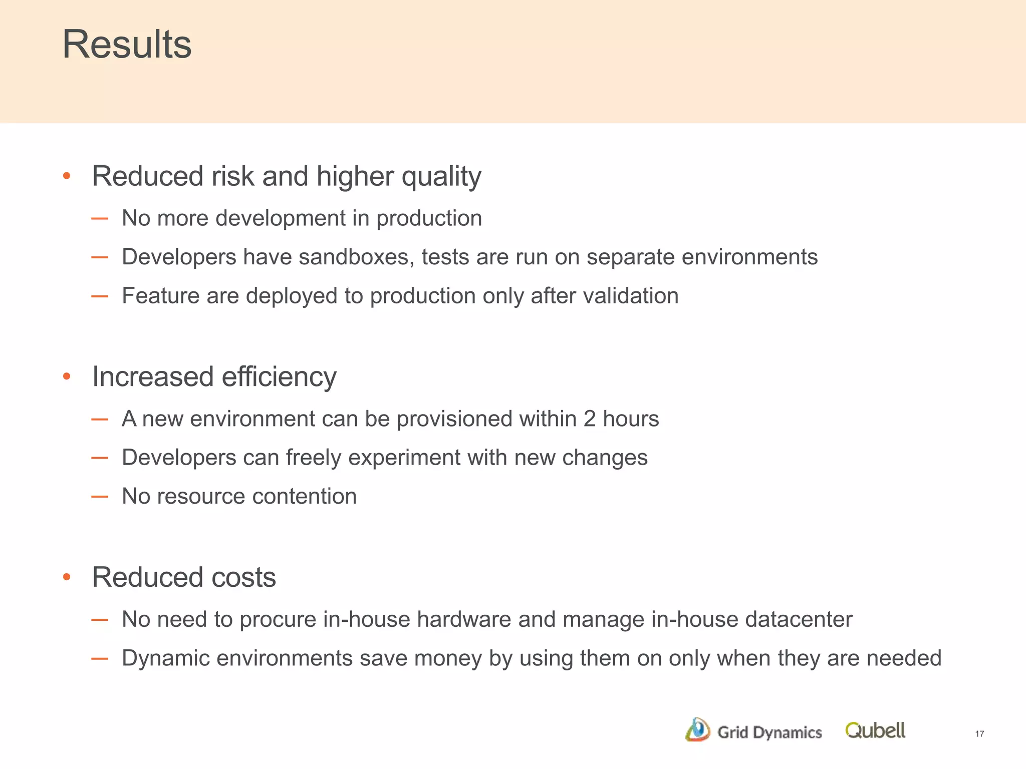 Results 
• Reduced risk and higher quality 
─ No more development in production 
─ Developers have sandboxes, tests are run on separate environments 
─ Feature are deployed to production only after validation 
• Increased efficiency 
─ A new environment can be provisioned within 2 hours 
─ Developers can freely experiment with new changes 
─ No resource contention 
• Reduced costs 
─ No need to procure in-house hardware and manage in-house datacenter 
─ Dynamic environments save money by using them on only when they are needed 
17 
 