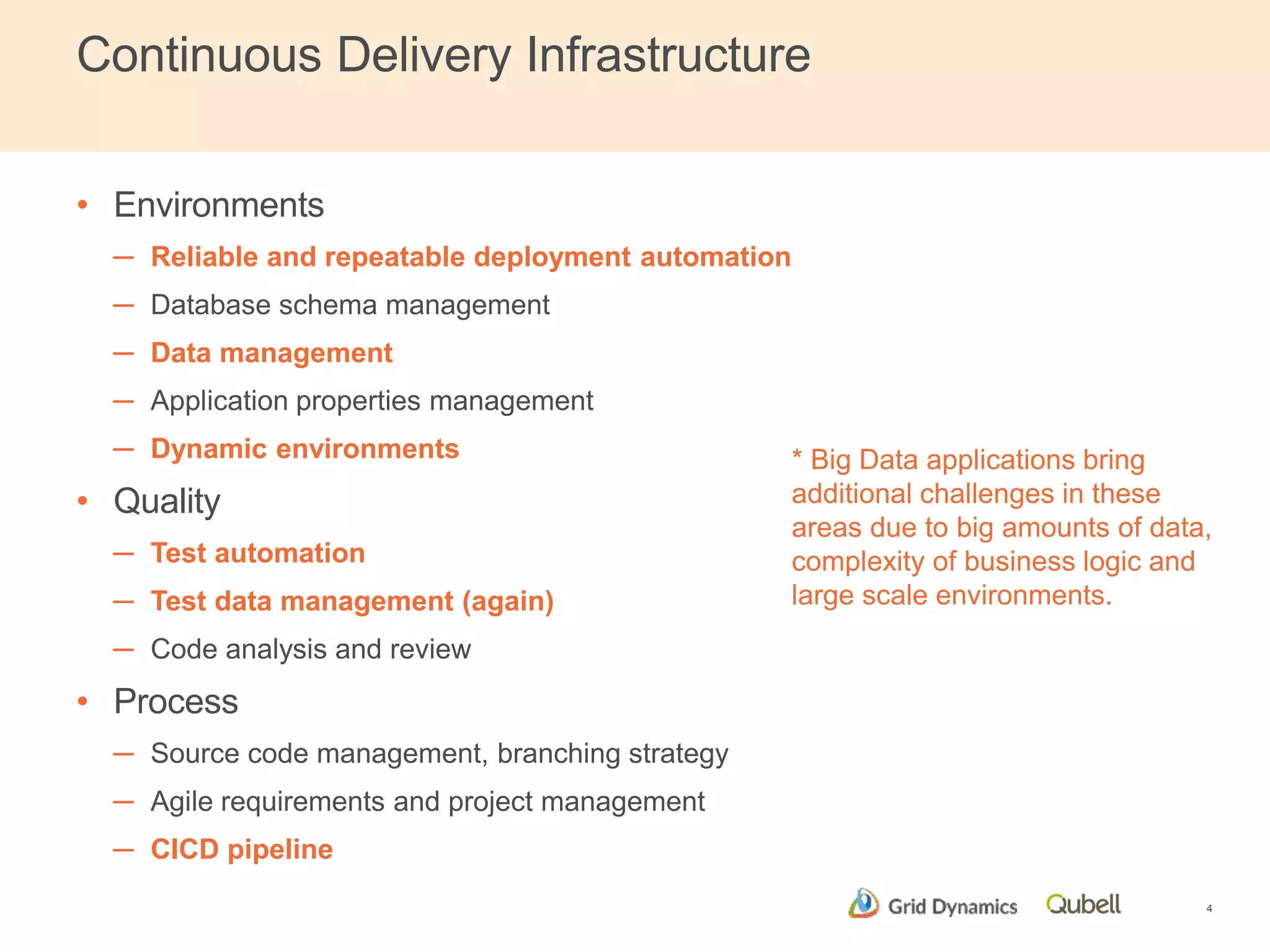 Continuous Delivery Infrastructure 
• Environments 
─ Reliable and repeatable deployment automation 
─ Database schema management 
─ Data management 
─ Application properties management 
─ Dynamic environments 
• Quality 
─ Test automation 
─ Test data management (again) 
─ Code analysis and review 
• Process 
─ Source code management, branching strategy 
─ Agile requirements and project management 
─ CICD pipeline 
* Big Data applications bring 
additional challenges in these 
areas due to big amounts of data, 
complexity of business logic and 
large scale environments. 
4 
 