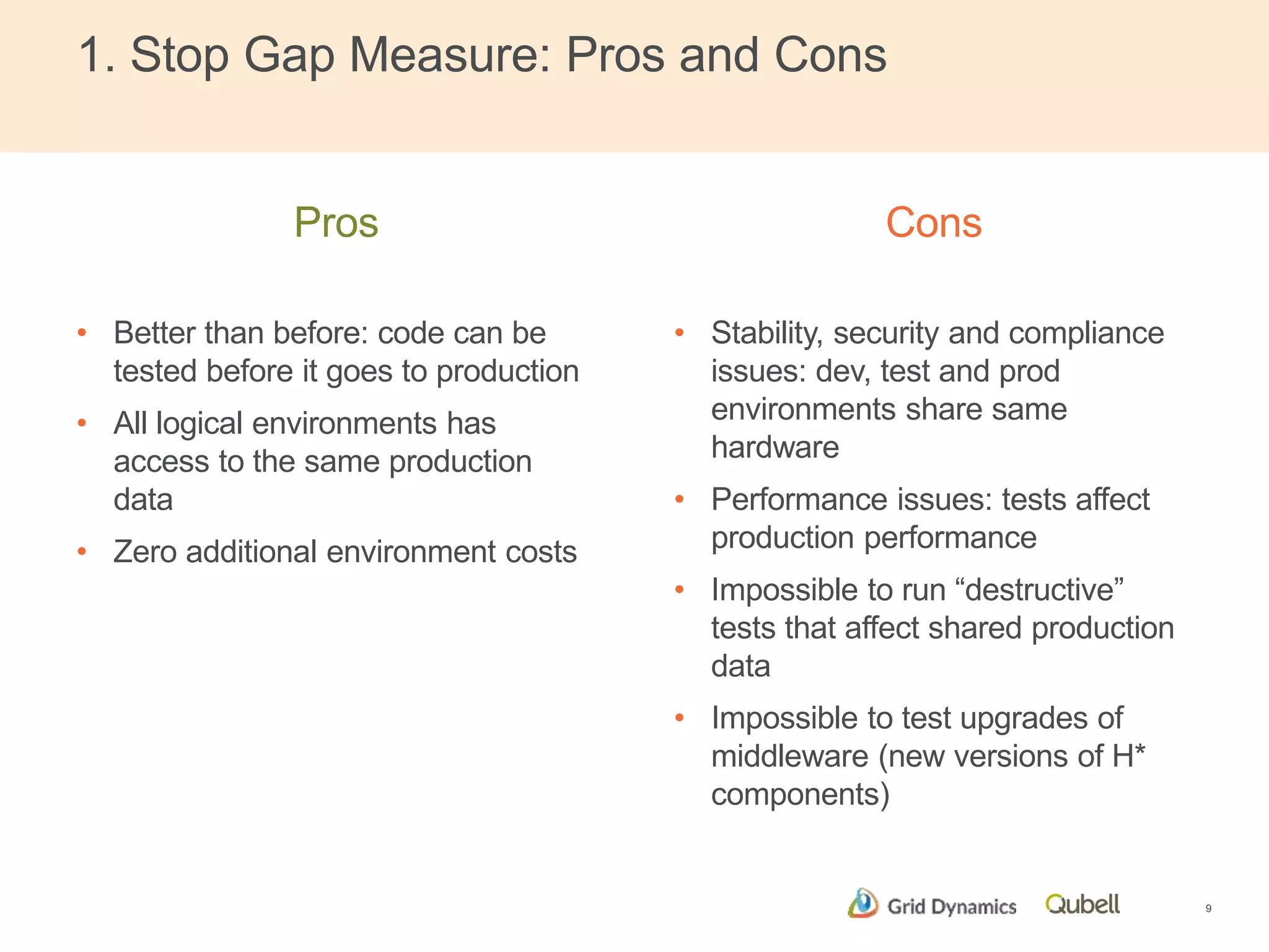 1. Stop Gap Measure: Pros and Cons 
Pros 
• Better than before: code can be 
tested before it goes to production 
• All logical environments has 
access to the same production 
data 
• Zero additional environment costs 
Cons 
• Stability, security and compliance 
issues: dev, test and prod 
environments share same 
hardware 
• Performance issues: tests affect 
production performance 
• Impossible to run “destructive” 
tests that affect shared production 
data 
• Impossible to test upgrades of 
middleware (new versions of H* 
components) 
9 
 