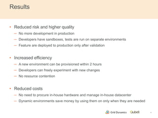 Results 
• Reduced risk and higher quality 
─ No more development in production 
─ Developers have sandboxes, tests are run on separate environments 
─ Feature are deployed to production only after validation 
• Increased efficiency 
─ A new environment can be provisioned within 2 hours 
─ Developers can freely experiment with new changes 
─ No resource contention 
• Reduced costs 
─ No need to procure in-house hardware and manage in-house datacenter 
─ Dynamic environments save money by using them on only when they are needed 
17 
 