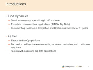 Introductions 
• Grid Dynamics 
─ Solutions company, specializing in eCommerce 
─ Experts in mission-critical applications (IMDGs, Big Data) 
─ Implementing Continuous Integration and Continuous Delivery for 5+ years 
• Qubell 
─ Enterprise DevOps platform 
─ Focused on self-service environments, service orchestration, and continuous 
upgrades 
─ Targets web-scale and big data applications 
2 
 