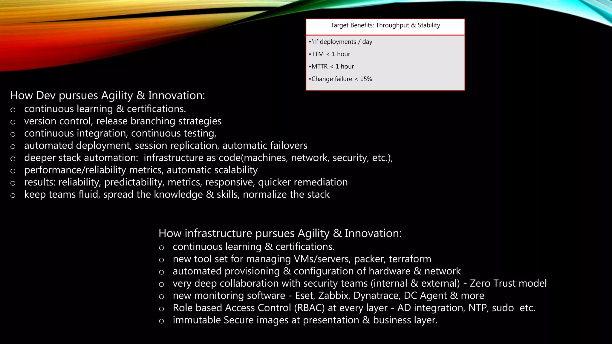 How Dev pursues Agility & Innovation:
o continuous learning & certifications.
o version control, release branching strategies
o continuous integration, continuous testing,
o automated deployment, session replication, automatic failovers
o deeper stack automation: infrastructure as code(machines, network, security, etc.),
o performance/reliability metrics, automatic scalability
o results: reliability, predictability, metrics, responsive, quicker remediation
o keep teams fluid, spread the knowledge & skills, normalize the stack
How infrastructure pursues Agility & Innovation:
o continuous learning & certifications.
o new tool set for managing VMs/servers, packer, terraform
o automated provisioning & configuration of hardware & network
o very deep collaboration with security teams (internal & external) - Zero Trust model
o new monitoring software - Eset, Zabbix, Dynatrace, DC Agent & more
o Role based Access Control (RBAC) at every layer - AD integration, NTP, sudo etc.
o immutable Secure images at presentation & business layer.
Target Benefits: Throughput & Stability
•‘n’ deployments / day
•TTM < 1 hour
•MTTR < 1 hour
•Change failure < 15%
 