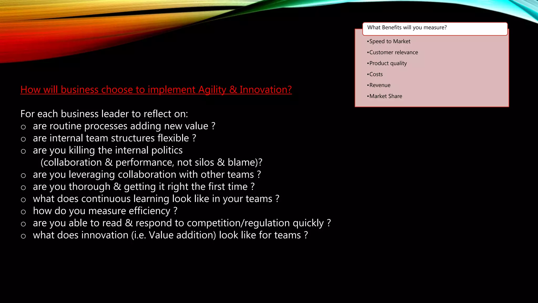 How will business choose to implement Agility & Innovation?
For each business leader to reflect on:
o are routine processes adding new value ?
o are internal team structures flexible ?
o are you killing the internal politics
(collaboration & performance, not silos & blame)?
o are you leveraging collaboration with other teams ?
o are you thorough & getting it right the first time ?
o what does continuous learning look like in your teams ?
o how do you measure efficiency ?
o are you able to read & respond to competition/regulation quickly ?
o what does innovation (i.e. Value addition) look like for teams ?
•Speed to Market
•Customer relevance
•Product quality
•Costs
•Revenue
•Market Share
What Benefits will you measure?
 