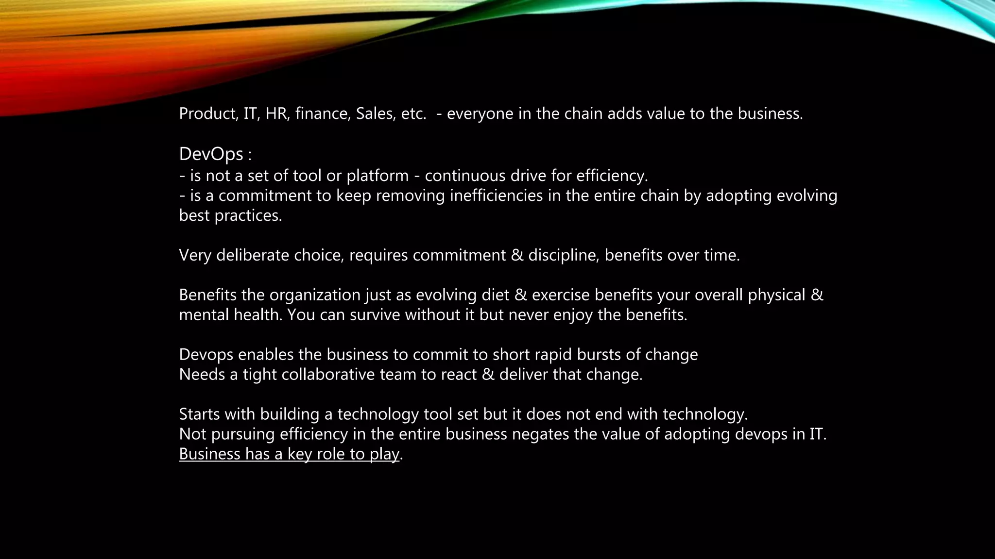 Product, IT, HR, finance, Sales, etc. - everyone in the chain adds value to the business.
DevOps :
- is not a set of tool or platform - continuous drive for efficiency.
- is a commitment to keep removing inefficiencies in the entire chain by adopting evolving
best practices.
Very deliberate choice, requires commitment & discipline, benefits over time.
Benefits the organization just as evolving diet & exercise benefits your overall physical &
mental health. You can survive without it but never enjoy the benefits.
Devops enables the business to commit to short rapid bursts of change
Needs a tight collaborative team to react & deliver that change.
Starts with building a technology tool set but it does not end with technology.
Not pursuing efficiency in the entire business negates the value of adopting devops in IT.
Business has a key role to play.
 