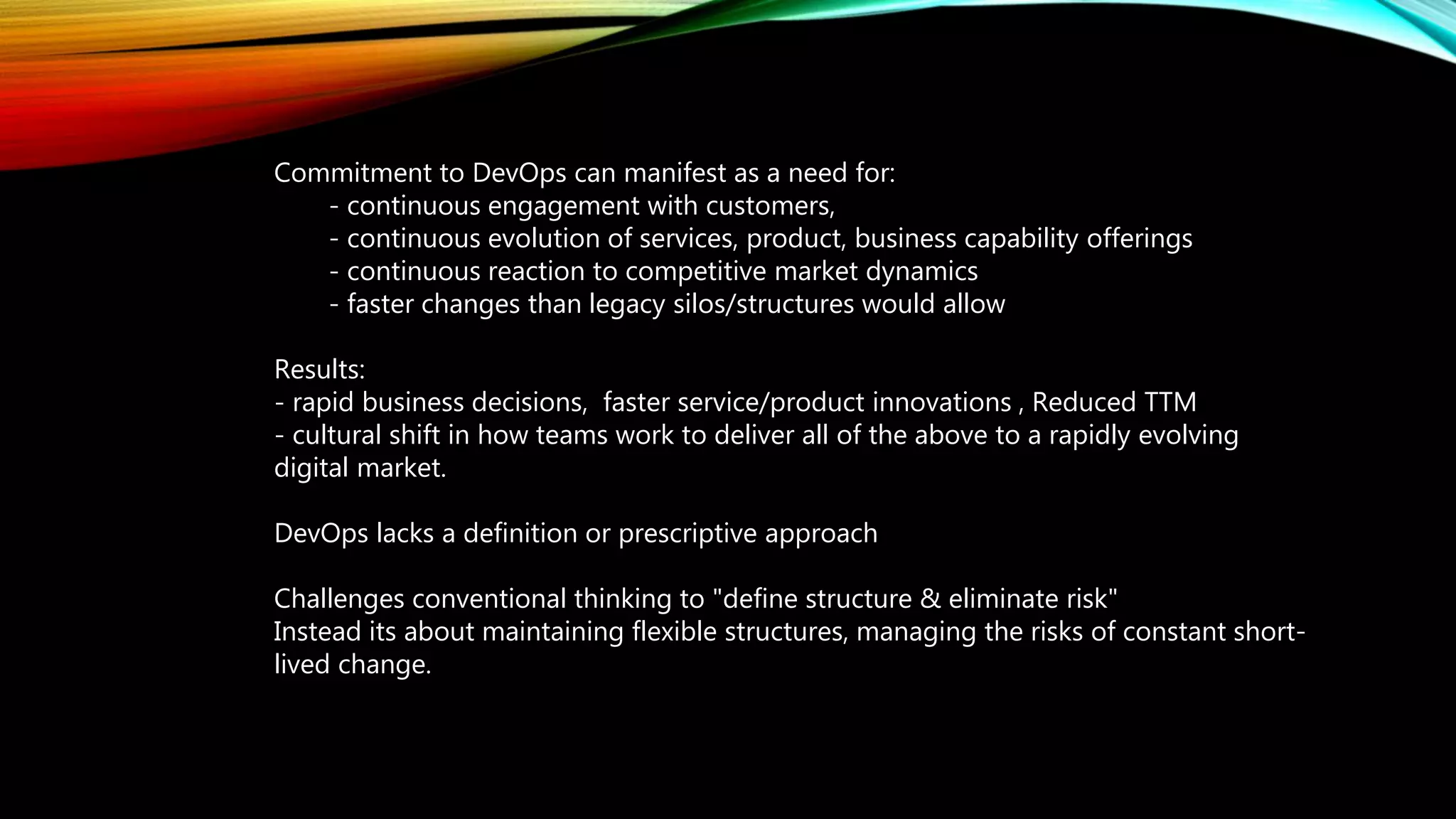 Commitment to DevOps can manifest as a need for:
- continuous engagement with customers,
- continuous evolution of services, product, business capability offerings
- continuous reaction to competitive market dynamics
- faster changes than legacy silos/structures would allow
Results:
- rapid business decisions, faster service/product innovations , Reduced TTM
- cultural shift in how teams work to deliver all of the above to a rapidly evolving
digital market.
DevOps lacks a definition or prescriptive approach
Challenges conventional thinking to "define structure & eliminate risk"
Instead its about maintaining flexible structures, managing the risks of constant short-
lived change.
 