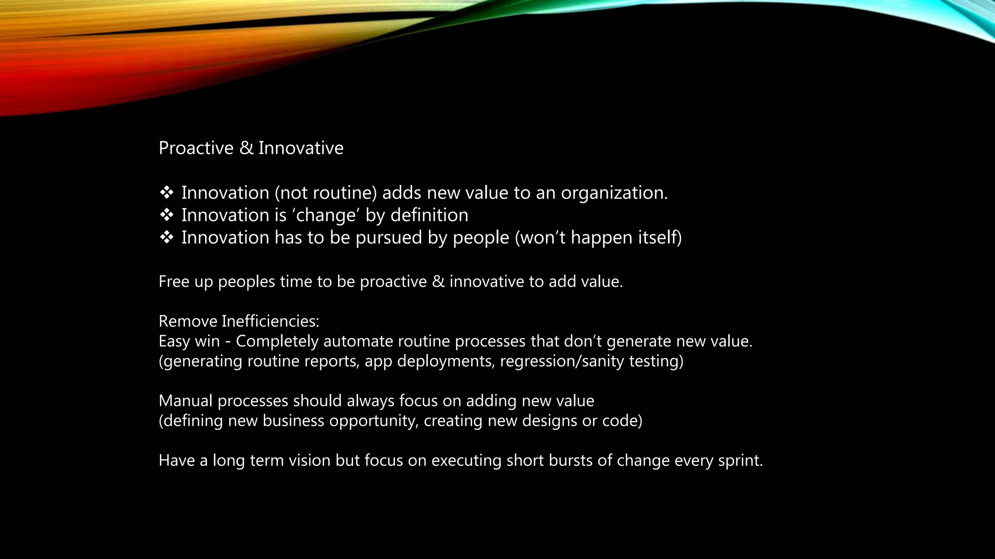 Proactive & Innovative
 Innovation (not routine) adds new value to an organization.
 Innovation is ‘change’ by definition
 Innovation has to be pursued by people (won’t happen itself)
Free up peoples time to be proactive & innovative to add value.
Remove Inefficiencies:
Easy win - Completely automate routine processes that don’t generate new value.
(generating routine reports, app deployments, regression/sanity testing)
Manual processes should always focus on adding new value
(defining new business opportunity, creating new designs or code)
Have a long term vision but focus on executing short bursts of change every sprint.
 