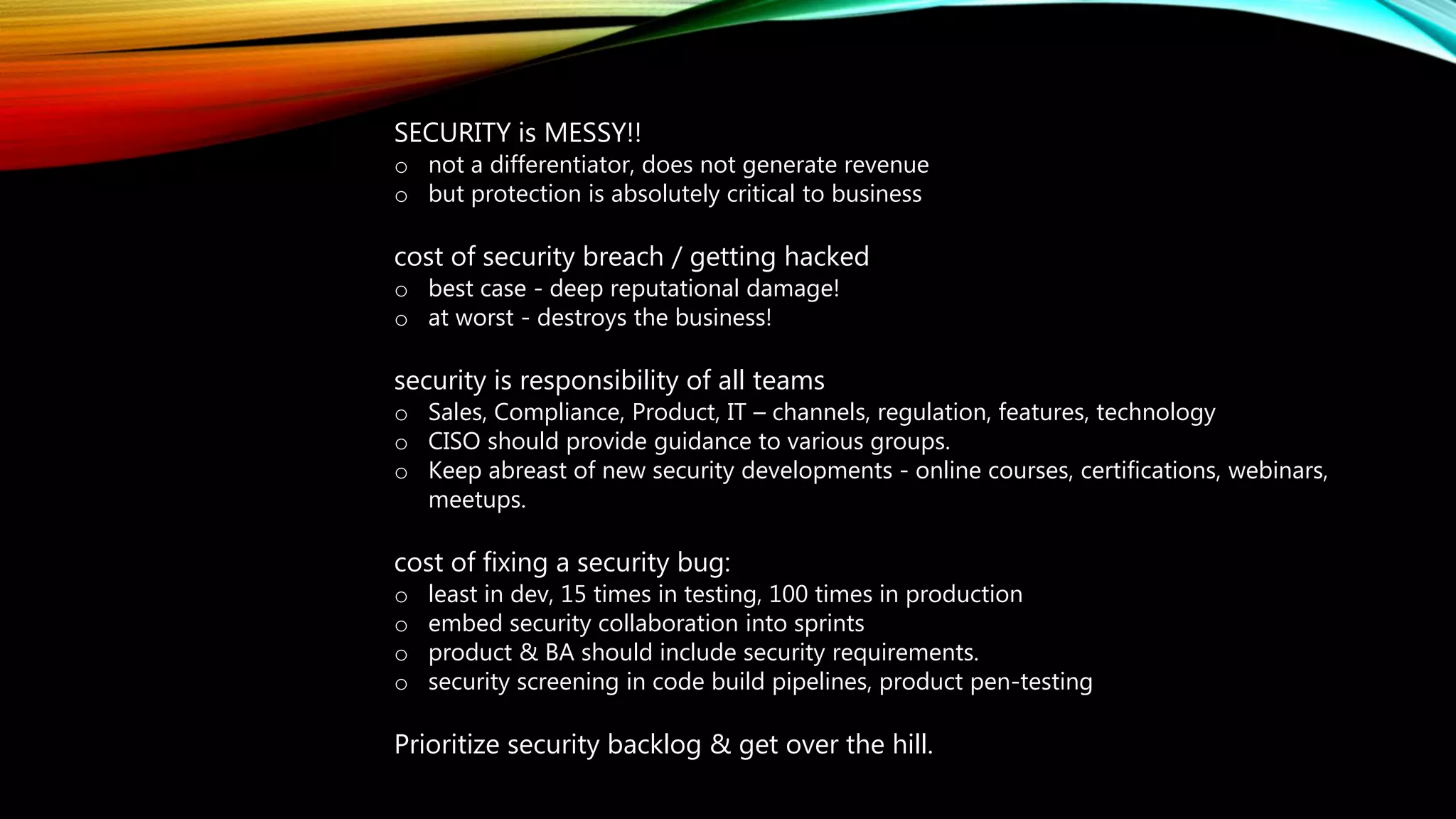 SECURITY is MESSY!!
o not a differentiator, does not generate revenue
o but protection is absolutely critical to business
cost of security breach / getting hacked
o best case - deep reputational damage!
o at worst - destroys the business!
security is responsibility of all teams
o Sales, Compliance, Product, IT – channels, regulation, features, technology
o CISO should provide guidance to various groups.
o Keep abreast of new security developments - online courses, certifications, webinars,
meetups.
cost of fixing a security bug:
o least in dev, 15 times in testing, 100 times in production
o embed security collaboration into sprints
o product & BA should include security requirements.
o security screening in code build pipelines, product pen-testing
Prioritize security backlog & get over the hill.
 