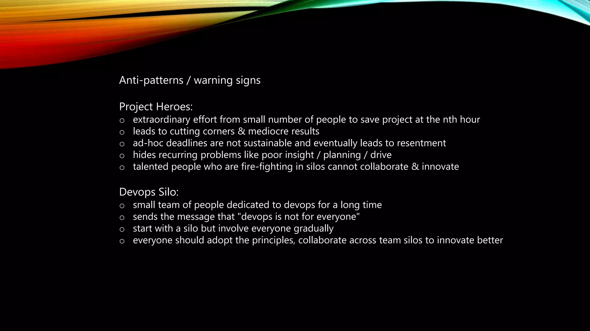 Anti-patterns / warning signs
Project Heroes:
o extraordinary effort from small number of people to save project at the nth hour
o leads to cutting corners & mediocre results
o ad-hoc deadlines are not sustainable and eventually leads to resentment
o hides recurring problems like poor insight / planning / drive
o talented people who are fire-fighting in silos cannot collaborate & innovate
Devops Silo:
o small team of people dedicated to devops for a long time
o sends the message that "devops is not for everyone"
o start with a silo but involve everyone gradually
o everyone should adopt the principles, collaborate across team silos to innovate better
 