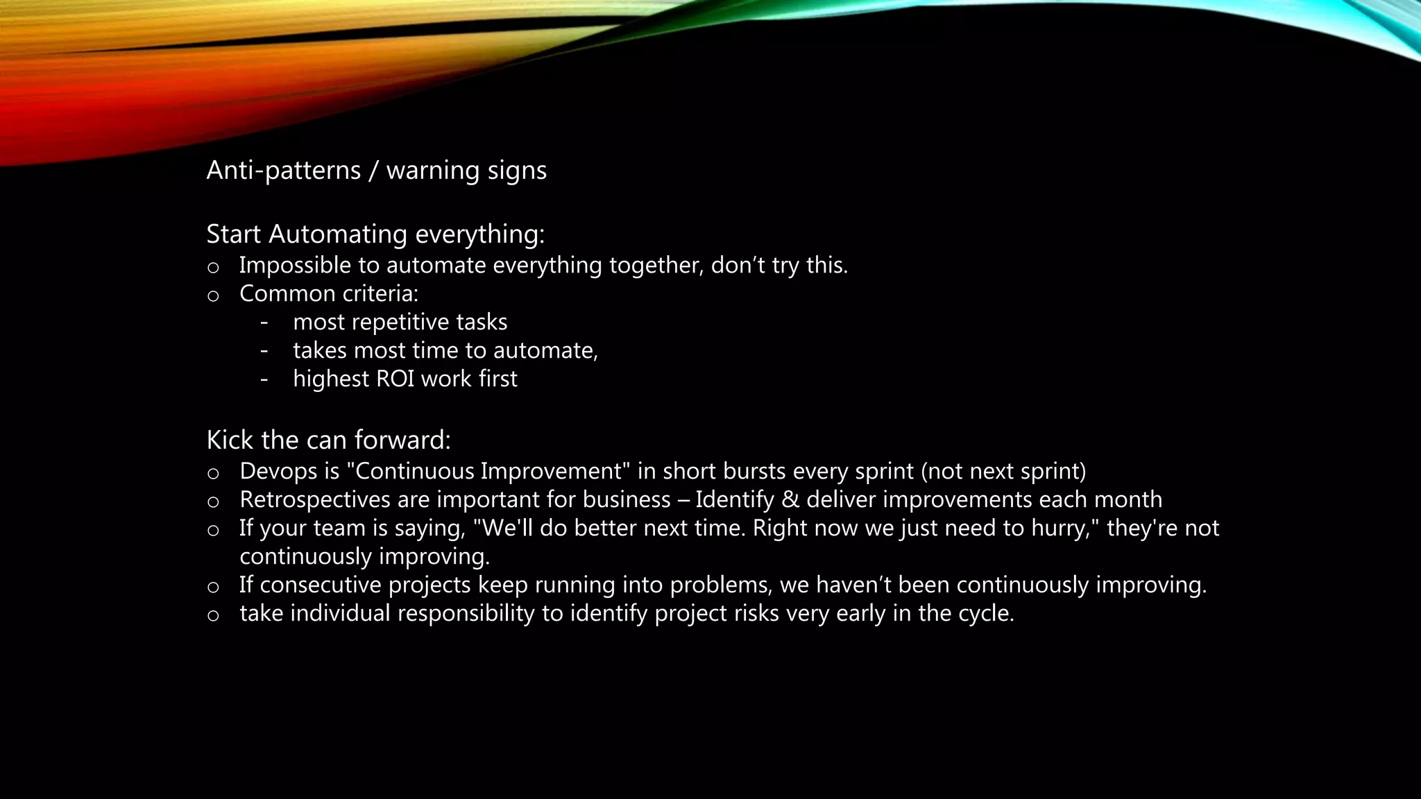 Anti-patterns / warning signs
Start Automating everything:
o Impossible to automate everything together, don’t try this.
o Common criteria:
- most repetitive tasks
- takes most time to automate,
- highest ROI work first
Kick the can forward:
o Devops is "Continuous Improvement" in short bursts every sprint (not next sprint)
o Retrospectives are important for business – Identify & deliver improvements each month
o If your team is saying, "We'll do better next time. Right now we just need to hurry," they're not
continuously improving.
o If consecutive projects keep running into problems, we haven’t been continuously improving.
o take individual responsibility to identify project risks very early in the cycle.
 