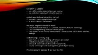 SECURITY is MESSY!!
o not a differentiator, does not generate revenue
o but protection is absolutely critical to business
cost of security breach / getting hacked
o best case - deep reputational damage!
o at worst - destroys the business!
security is responsibility of all teams
o Sales, Compliance, Product, IT – channels, regulation, features, technology
o CISO should provide guidance to various groups.
o Keep abreast of new security developments - online courses, certifications, webinars,
meetups.
cost of fixing a security bug:
o least in dev, 15 times in testing, 100 times in production
o embed security collaboration into sprints
o product & BA should include security requirements.
o security screening in code build pipelines, product pen-testing
Prioritize security backlog & get over the hill.
 
