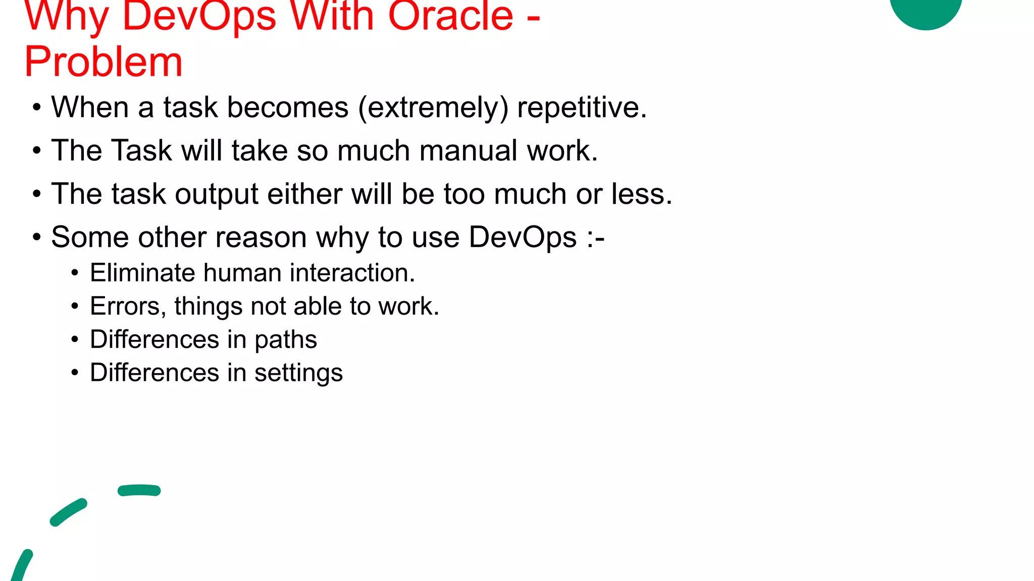 • When a task becomes (extremely) repetitive.
• The Task will take so much manual work.
• The task output either will be too much or less.
• Some other reason why to use DevOps :-
• Eliminate human interaction.
• Errors, things not able to work.
• Differences in paths
• Differences in settings
Why DevOps With Oracle -
Problem
 