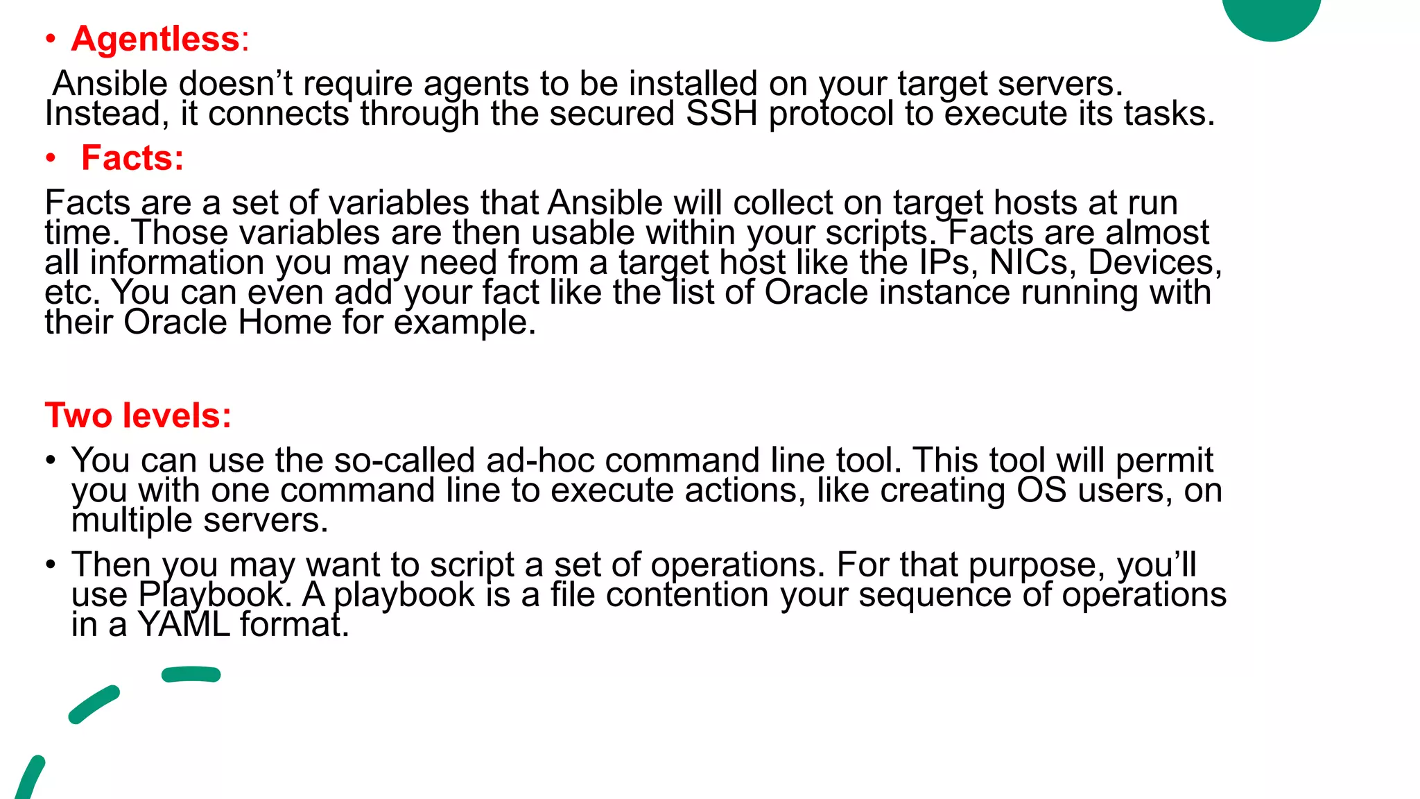 • Agentless:
Ansible doesn’t require agents to be installed on your target servers.
Instead, it connects through the secured SSH protocol to execute its tasks.
• Facts:
Facts are a set of variables that Ansible will collect on target hosts at run
time. Those variables are then usable within your scripts. Facts are almost
all information you may need from a target host like the IPs, NICs, Devices,
etc. You can even add your fact like the list of Oracle instance running with
their Oracle Home for example.
Two levels:
• You can use the so-called ad-hoc command line tool. This tool will permit
you with one command line to execute actions, like creating OS users, on
multiple servers.
• Then you may want to script a set of operations. For that purpose, you’ll
use Playbook. A playbook is a file contention your sequence of operations
in a YAML format.
 